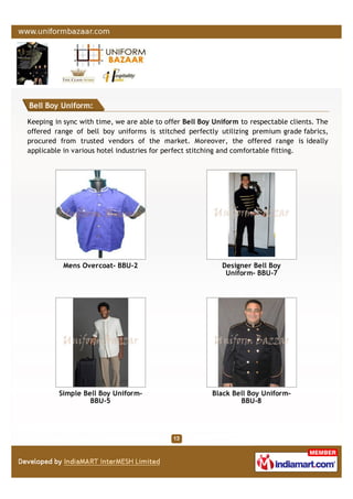 Bell Boy Uniform:
Keeping in sync with time, we are able to offer Bell Boy Uniform to respectable clients. The
offered range of bell boy uniforms is stitched perfectly utilizing premium grade fabrics,
procured from trusted vendors of the market. Moreover, the offered range is ideally
applicable in various hotel industries for perfect stitching and comfortable fitting.
Mens Overcoat- BBU-2 Designer Bell Boy
Uniform- BBU-7
Simple Bell Boy Uniform-
BBU-5
Black Bell Boy Uniform-
BBU-8
 