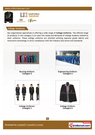 College Uniforms:
Our organization specializes in offering a wide range of College Uniforms. The offered range
of products in this category is to cater the needs and demands of college students related to
their uniforms. These college uniforms are stitched utilizing supreme grade fabrics and
innovative technology in strict compliance with the industry laid norms and standards.
Nursing Uniform-
CollegeU-2
Engineering Uniform-
CollegeU-4
College Uniforms-
CollegeU-1
College Uniform-
CollegeU-5
 