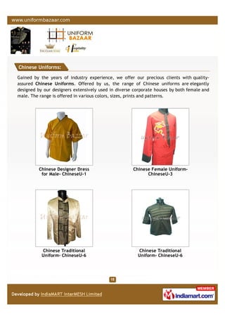 Chinese Uniforms:
Gained by the years of industry experience, we offer our precious clients with quality-
assured Chinese Uniforms. Offered by us, the range of Chinese uniforms are elegantly
designed by our designers extensively used in diverse corporate houses by both female and
male. The range is offered in various colors, sizes, prints and patterns.
Chinese Designer Dress
for Male- ChineseU-1
Chinese Female Uniform-
ChineseU-3
Chinese Traditional
Uniform- ChineseU-6
Chinese Traditional
Uniform- ChineseU-6
 