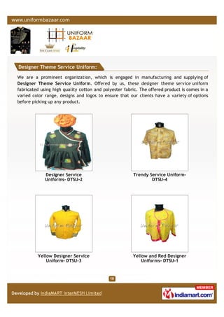 Designer Theme Service Uniform:
We are a prominent organization, which is engaged in manufacturing and supplying of
Designer Theme Service Uniform. Offered by us, these designer theme service uniform
fabricated using high quality cotton and polyester fabric. The offered product is comes in a
varied color range, designs and logos to ensure that our clients have a variety of options
before picking up any product.
Designer Service
Uniforms- DTSU-2
Trendy Service Uniform-
DTSU-4
Yellow Designer Service
Uniform- DTSU-3
Yellow and Red Designer
Uniforms- DTSU-1
 
