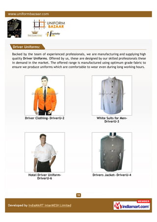 Driver Uniforms:
Backed by the team of experienced professionals, we are manufacturing and supplying high
quality Driver Uniforms. Offered by us, these are designed by our skilled professionals these
in demand in the market. The offered range is manufactured using optimum grade fabric to
ensure we produce uniforms which are comfortable to wear even during long working hours.
Driver Clothing- DriverU-2 White Suits for Men-
DriverU-3
Hotel Driver Uniform-
DriverU-6
Drivers Jacket- DriverU-4
 