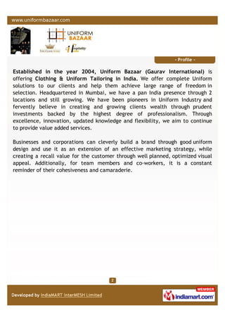 - Profile -
Established in the year 2004, Uniform Bazaar (Gaurav International) is
offering Clothing & Uniform Tailoring in India. We offer complete Uniform
solutions to our clients and help them achieve large range of freedom in
selection. Headquartered in Mumbai, we have a pan India presence through 2
locations and still growing. We have been pioneers in Uniform Industry and
fervently believe in creating and growing clients wealth through prudent
investments backed by the highest degree of professionalism. Through
excellence, innovation, updated knowledge and flexibility, we aim to continue
to provide value added services.
Businesses and corporations can cleverly build a brand through good uniform
design and use it as an extension of an effective marketing strategy, while
creating a recall value for the customer through well planned, optimized visual
appeal. Additionally, for team members and co-workers, it is a constant
reminder of their cohesiveness and camaraderie.
 