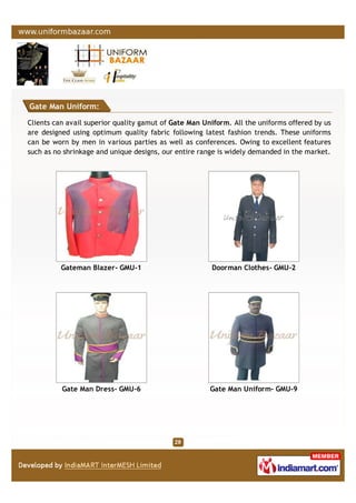 Gate Man Uniform:
Clients can avail superior quality gamut of Gate Man Uniform. All the uniforms offered by us
are designed using optimum quality fabric following latest fashion trends. These uniforms
can be worn by men in various parties as well as conferences. Owing to excellent features
such as no shrinkage and unique designs, our entire range is widely demanded in the market.
Gateman Blazer- GMU-1 Doorman Clothes- GMU-2
Gate Man Dress- GMU-6 Gate Man Uniform- GMU-9
 