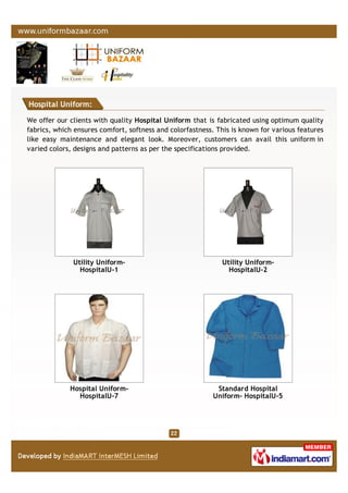 Hospital Uniform:
We offer our clients with quality Hospital Uniform that is fabricated using optimum quality
fabrics, which ensures comfort, softness and colorfastness. This is known for various features
like easy maintenance and elegant look. Moreover, customers can avail this uniform in
varied colors, designs and patterns as per the specifications provided.
Utility Uniform-
HospitalU-1
Utility Uniform-
HospitalU-2
Hospital Uniform-
HospitalU-7
Standard Hospital
Uniform- HospitalU-5
 