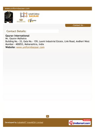- Contact Us -
Contact Details:
Gaurav International
Mr. Gaurav Malhotra
Building No.- 33, Gala No.- 159, Laxmi Industrial Estate, Link Road, Andheri West
Mumbai - 400053, Maharashtra, India
Website: www.uniformbazaar.com
 