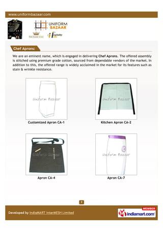 Chef Aprons:
We are an eminent name, which is engaged in delivering Chef Aprons. The offered assembly
is stitched using premium grade cotton, sourced from dependable vendors of the market. In
addition to this, the offered range is widely acclaimed in the market for its features such as
stain & wrinkle resistance.
Customized Apron CA-1 Kitchen Apron CA-2
Apron CA-4 Apron CA-7
 