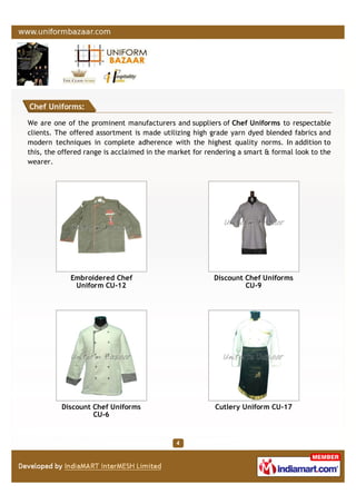 Chef Uniforms:
We are one of the prominent manufacturers and suppliers of Chef Uniforms to respectable
clients. The offered assortment is made utilizing high grade yarn dyed blended fabrics and
modern techniques in complete adherence with the highest quality norms. In addition to
this, the offered range is acclaimed in the market for rendering a smart & formal look to the
wearer.
Embroidered Chef
Uniform CU-12
Discount Chef Uniforms
CU-9
Discount Chef Uniforms
CU-6
Cutlery Uniform CU-17
 