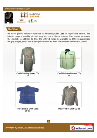 Chef Coat:
We have gained immense expertise in delivering Chef Coat to respectable clients. The
offered range is suitably stitched using top notch fabrics, sourced from trusted vendors of
the market. In addition to this, the offered range is available in different customized
designs, shapes, colors and allied specifications to meet the aesthetic demands of clients.
Chef Clothing Stores CC-
20
Chef Uniform Blazers CC-
29
Short Sleeve Chef Coats
CC-33
Master Chef Coat CC-25
 