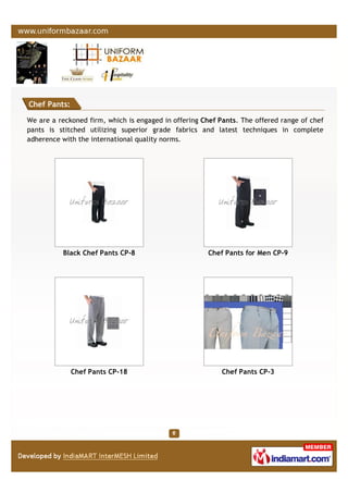 Chef Pants:
We are a reckoned firm, which is engaged in offering Chef Pants. The offered range of chef
pants is stitched utilizing superior grade fabrics and latest techniques in complete
adherence with the international quality norms.
Black Chef Pants CP-8 Chef Pants for Men CP-9
Chef Pants CP-18 Chef Pants CP-3
 