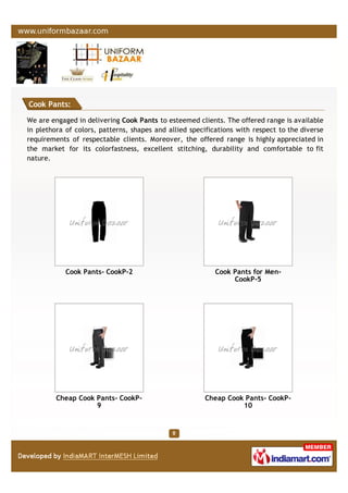 Cook Pants:
We are engaged in delivering Cook Pants to esteemed clients. The offered range is available
in plethora of colors, patterns, shapes and allied specifications with respect to the diverse
requirements of respectable clients. Moreover, the offered range is highly appreciated in
the market for its colorfastness, excellent stitching, durability and comfortable to fit
nature.
Cook Pants- CookP-2 Cook Pants for Men-
CookP-5
Cheap Cook Pants- CookP-
9
Cheap Cook Pants- CookP-
10
 