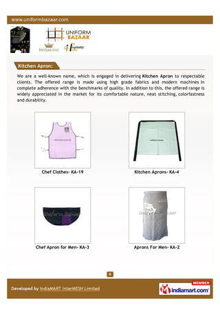 Kitchen Apron:
We are a well-known name, which is engaged in delivering Kitchen Apron to respectable
clients. The offered range is made using high grade fabrics and modern machines in
complete adherence with the benchmarks of quality. In addition to this, the offered range is
widely appreciated in the market for its comfortable nature, neat stitching, colorfastness
and durability.
Chef Clothes- KA-19 Kitchen Aprons- KA-4
Chef Apron for Men- KA-3 Aprons For Men- KA-2
 