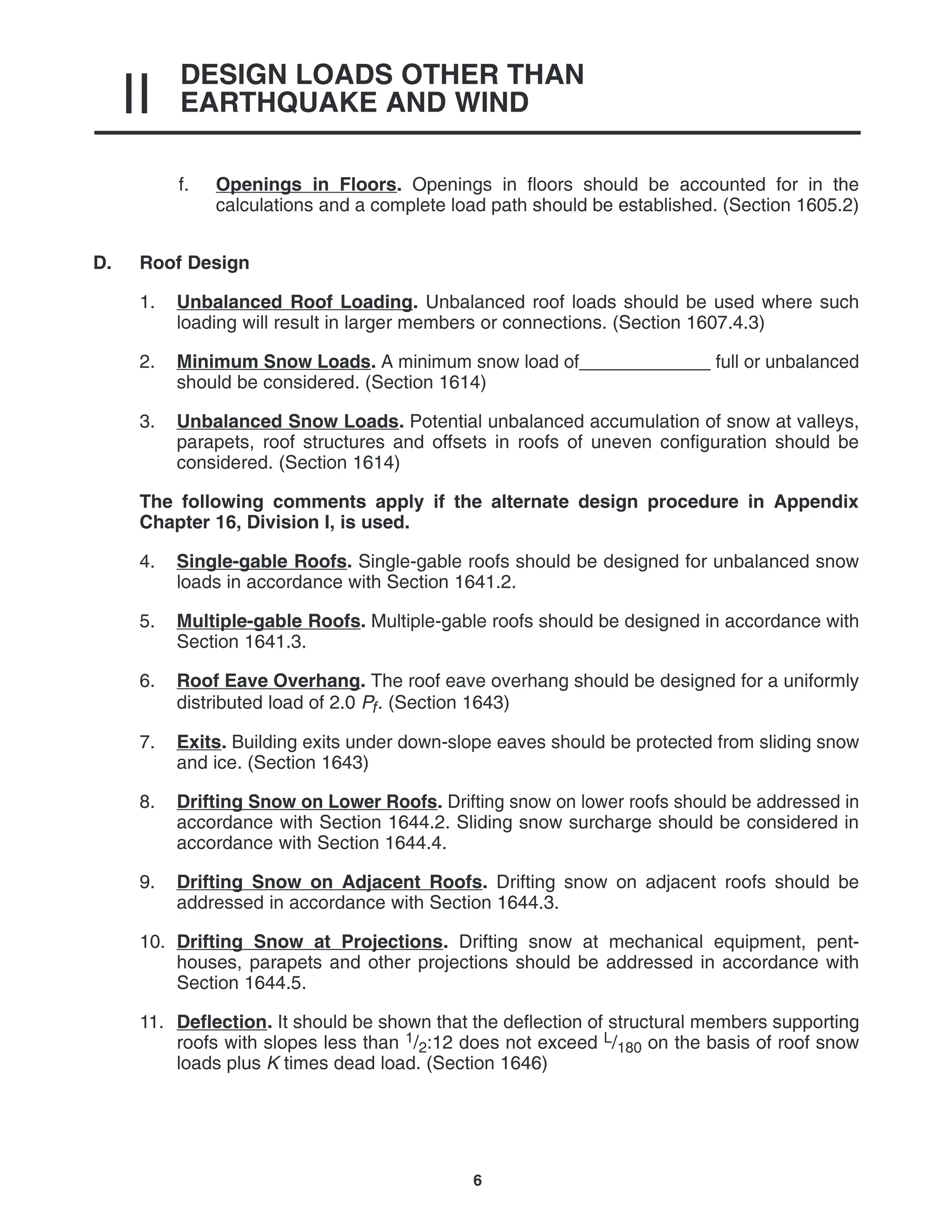 DESIGN LOADS OTHER THAN
EARTHQUAKE AND WIND
II
6
f. Openings in Floors. Openings in floors should be accounted for in the
calculations and a complete load path should be established. (Section 1605.2)
D. Roof Design
1. Unbalanced Roof Loading. Unbalanced roof loads should be used where such
loading will result in larger members or connections. (Section 1607.4.3)
2. Minimum Snow Loads. A minimum snow load of_____________ full or unbalanced
should be considered. (Section 1614)
3. Unbalanced Snow Loads. Potential unbalanced accumulation of snow at valleys,
parapets, roof structures and offsets in roofs of uneven configuration should be
considered. (Section 1614)
The following comments apply if the alternate design procedure in Appendix
Chapter 16, Division I, is used.
4. Single-gable Roofs. Single-gable roofs should be designed for unbalanced snow
loads in accordance with Section 1641.2.
5. Multiple-gable Roofs. Multiple-gable roofs should be designed in accordance with
Section 1641.3.
6. Roof Eave Overhang. The roof eave overhang should be designed for a uniformly
distributed load of 2.0 Pf. (Section 1643)
7. Exits. Building exits under down-slope eaves should be protected from sliding snow
and ice. (Section 1643)
8. Drifting Snow on Lower Roofs. Drifting snow on lower roofs should be addressed in
accordance with Section 1644.2. Sliding snow surcharge should be considered in
accordance with Section 1644.4.
9. Drifting Snow on Adjacent Roofs. Drifting snow on adjacent roofs should be
addressed in accordance with Section 1644.3.
10. Drifting Snow at Projections. Drifting snow at mechanical equipment, pent-
houses, parapets and other projections should be addressed in accordance with
Section 1644.5.
11. Deflection. It should be shown that the deflection of structural members supporting
roofs with slopes less than 1/2:12 does not exceed L/180 on the basis of roof snow
loads plus K times dead load. (Section 1646)
 