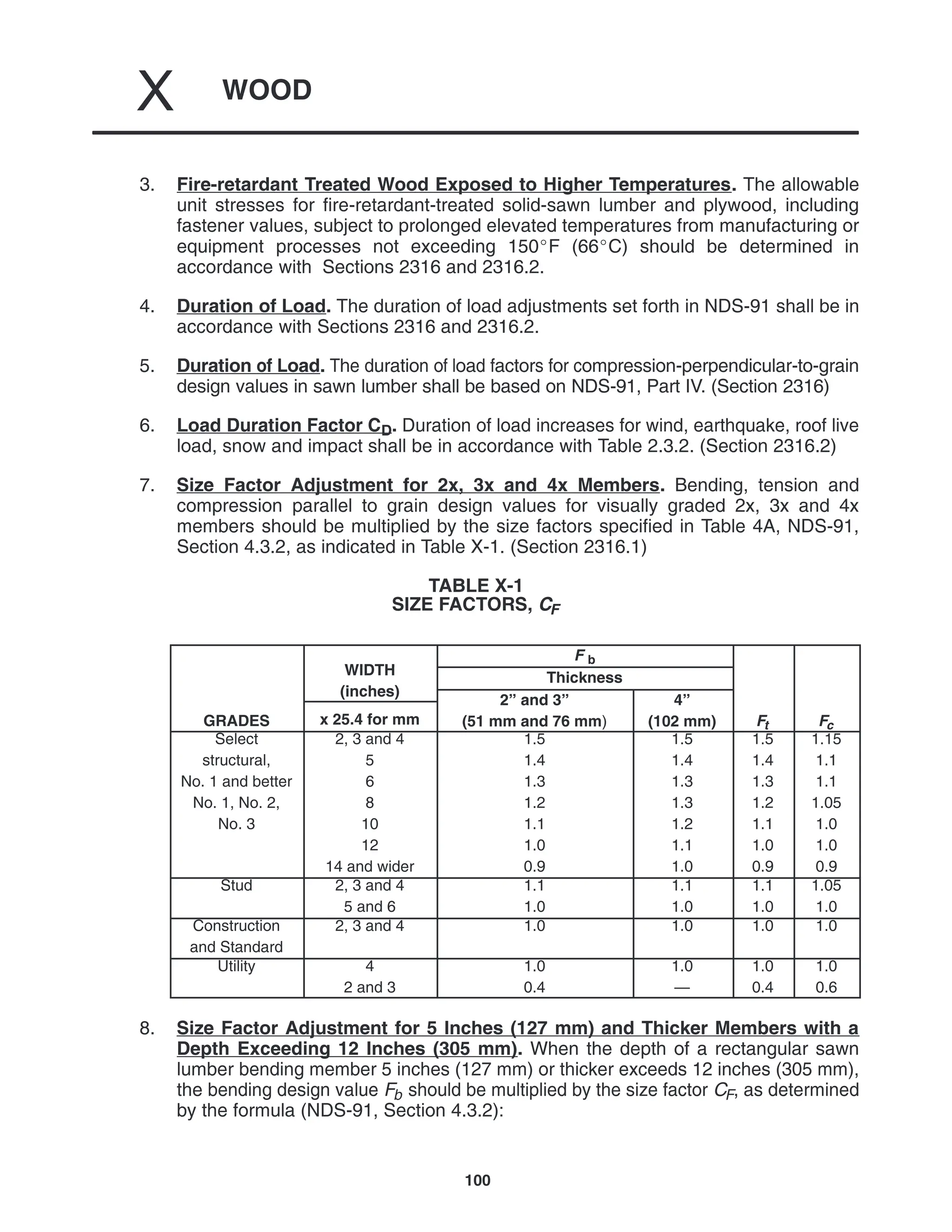WOOD
X
100
3. Fire-retardant Treated Wood Exposed to Higher Temperatures. The allowable
unit stresses for fire-retardant-treated solid-sawn lumber and plywood, including
fastener values, subject to prolonged elevated temperatures from manufacturing or
equipment processes not exceeding 150F (66C) should be determined in
accordance with Sections 2316 and 2316.2.
4. Duration of Load. The duration of load adjustments set forth in NDS-91 shall be in
accordance with Sections 2316 and 2316.2.
5. Duration of Load. The duration of load factors for compression-perpendicular-to-grain
design values in sawn lumber shall be based on NDS-91, Part IV. (Section 2316)
6. Load Duration Factor CD. Duration of load increases for wind, earthquake, roof live
load, snow and impact shall be in accordance with Table 2.3.2. (Section 2316.2)
7. Size Factor Adjustment for 2x, 3x and 4x Members. Bending, tension and
compression parallel to grain design values for visually graded 2x, 3x and 4x
members should be multiplied by the size factors specified in Table 4A, NDS-91,
Section 4.3.2, as indicated in Table X-1. (Section 2316.1)
TABLE X-1
SIZE FACTORS, CF
WIDTH
F b
WIDTH
(inches)
Thickness
(inches)
2” and 3” 4”
GRADES x 25.4 for mm
2” and 3”
(51 mm and 76 mm)
4”
(102 mm) Ft Fc
Select
structural,
No. 1 and better
No. 1, No. 2,
No. 3
2, 3 and 4
5
6
8
10
12
14 and wider
1.5
1.4
1.3
1.2
1.1
1.0
0.9
1.5
1.4
1.3
1.3
1.2
1.1
1.0
1.5
1.4
1.3
1.2
1.1
1.0
0.9
1.15
1.1
1.1
1.05
1.0
1.0
0.9
Stud 2, 3 and 4
5 and 6
1.1
1.0
1.1
1.0
1.1
1.0
1.05
1.0
Construction
and Standard
2, 3 and 4 1.0 1.0 1.0 1.0
Utility 4
2 and 3
1.0
0.4
1.0
—
1.0
0.4
1.0
0.6
8. Size Factor Adjustment for 5 Inches (127 mm) and Thicker Members with a
Depth Exceeding 12 Inches (305 mm). When the depth of a rectangular sawn
lumber bending member 5 inches (127 mm) or thicker exceeds 12 inches (305 mm),
the bending design value Fb should be multiplied by the size factor CF, as determined
by the formula (NDS-91, Section 4.3.2):
 