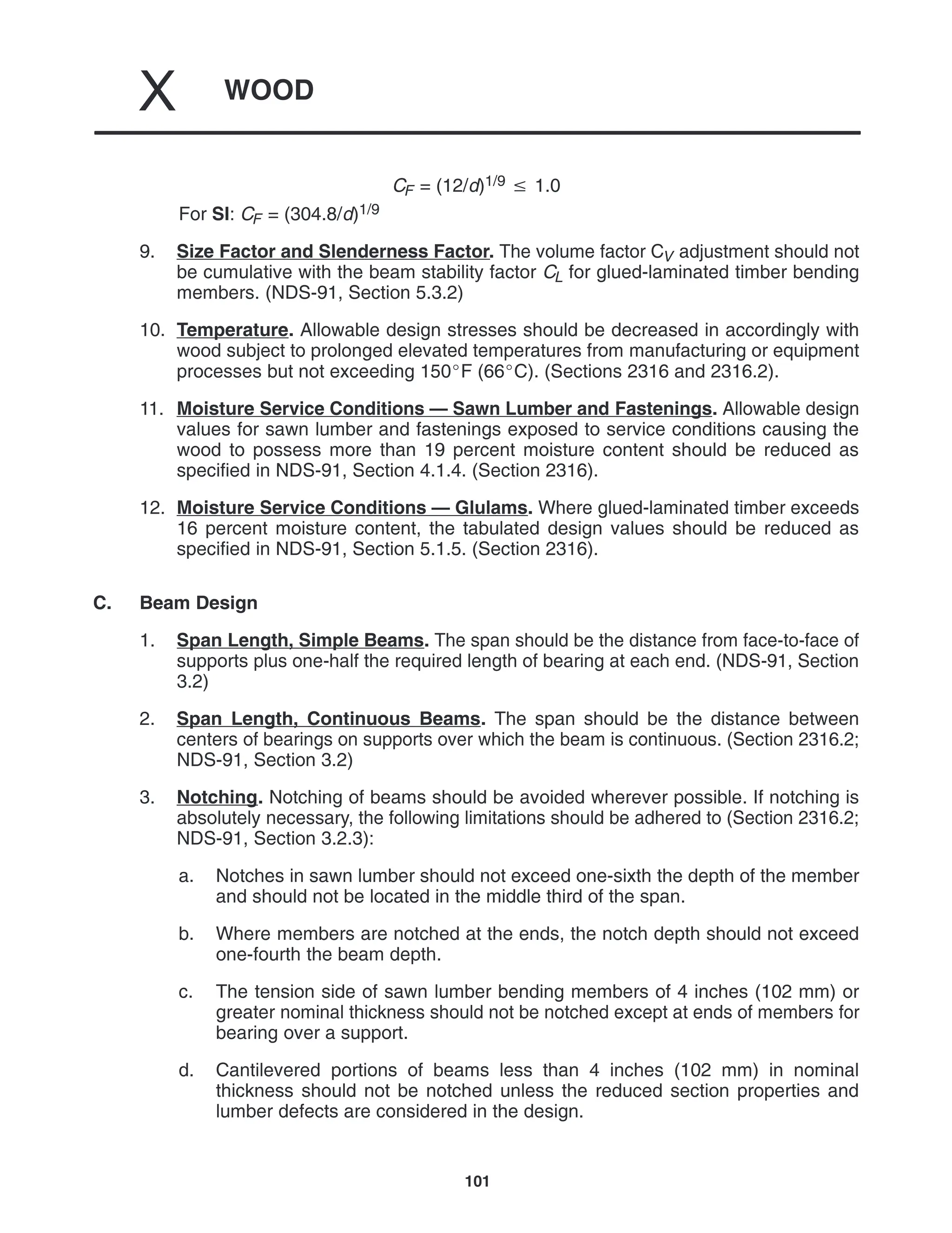 WOOD
X
101
CF = (12/d)1/9  1.0
For SI: CF = (304.8/d)1/9
9. Size Factor and Slenderness Factor. The volume factor CV adjustment should not
be cumulative with the beam stability factor CL for glued-laminated timber bending
members. (NDS-91, Section 5.3.2)
10. Temperature. Allowable design stresses should be decreased in accordingly with
wood subject to prolonged elevated temperatures from manufacturing or equipment
processes but not exceeding 150F (66C). (Sections 2316 and 2316.2).
11. Moisture Service Conditions — Sawn Lumber and Fastenings. Allowable design
values for sawn lumber and fastenings exposed to service conditions causing the
wood to possess more than 19 percent moisture content should be reduced as
specified in NDS-91, Section 4.1.4. (Section 2316).
12. Moisture Service Conditions — Glulams. Where glued-laminated timber exceeds
16 percent moisture content, the tabulated design values should be reduced as
specified in NDS-91, Section 5.1.5. (Section 2316).
C. Beam Design
1. Span Length, Simple Beams. The span should be the distance from face-to-face of
supports plus one-half the required length of bearing at each end. (NDS-91, Section
3.2)
2. Span Length, Continuous Beams. The span should be the distance between
centers of bearings on supports over which the beam is continuous. (Section 2316.2;
NDS-91, Section 3.2)
3. Notching. Notching of beams should be avoided wherever possible. If notching is
absolutely necessary, the following limitations should be adhered to (Section 2316.2;
NDS-91, Section 3.2.3):
a. Notches in sawn lumber should not exceed one-sixth the depth of the member
and should not be located in the middle third of the span.
b. Where members are notched at the ends, the notch depth should not exceed
one-fourth the beam depth.
c. The tension side of sawn lumber bending members of 4 inches (102 mm) or
greater nominal thickness should not be notched except at ends of members for
bearing over a support.
d. Cantilevered portions of beams less than 4 inches (102 mm) in nominal
thickness should not be notched unless the reduced section properties and
lumber defects are considered in the design.
 