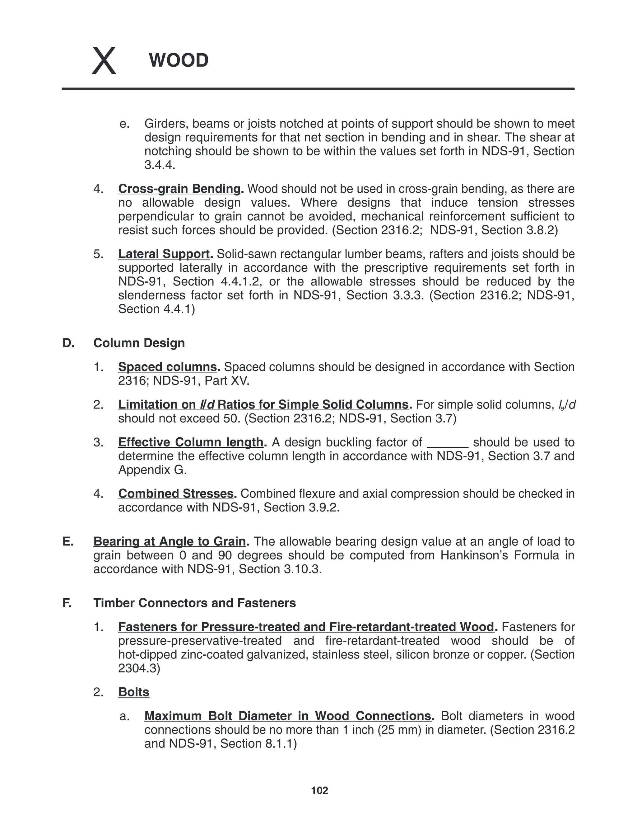 WOOD
X
102
e. Girders, beams or joists notched at points of support should be shown to meet
design requirements for that net section in bending and in shear. The shear at
notching should be shown to be within the values set forth in NDS-91, Section
3.4.4.
4. Cross-grain Bending. Wood should not be used in cross-grain bending, as there are
no allowable design values. Where designs that induce tension stresses
perpendicular to grain cannot be avoided, mechanical reinforcement sufficient to
resist such forces should be provided. (Section 2316.2; NDS-91, Section 3.8.2)
5. Lateral Support. Solid-sawn rectangular lumber beams, rafters and joists should be
supported laterally in accordance with the prescriptive requirements set forth in
NDS-91, Section 4.4.1.2, or the allowable stresses should be reduced by the
slenderness factor set forth in NDS-91, Section 3.3.3. (Section 2316.2; NDS-91,
Section 4.4.1)
D. Column Design
1. Spaced columns. Spaced columns should be designed in accordance with Section
2316; NDS-91, Part XV.
2. Limitation on l/d Ratios for Simple Solid Columns. For simple solid columns, le/d
should not exceed 50. (Section 2316.2; NDS-91, Section 3.7)
3. Effective Column length. A design buckling factor of ______ should be used to
determine the effective column length in accordance with NDS-91, Section 3.7 and
Appendix G.
4. Combined Stresses. Combined flexure and axial compression should be checked in
accordance with NDS-91, Section 3.9.2.
E. Bearing at Angle to Grain. The allowable bearing design value at an angle of load to
grain between 0 and 90 degrees should be computed from Hankinson’s Formula in
accordance with NDS-91, Section 3.10.3.
F. Timber Connectors and Fasteners
1. Fasteners for Pressure-treated and Fire-retardant-treated Wood. Fasteners for
pressure-preservative-treated and fire-retardant-treated wood should be of
hot-dipped zinc-coated galvanized, stainless steel, silicon bronze or copper. (Section
2304.3)
2. Bolts
a. Maximum Bolt Diameter in Wood Connections. Bolt diameters in wood
connections should be no more than 1 inch (25 mm) in diameter. (Section 2316.2
and NDS-91, Section 8.1.1)
 