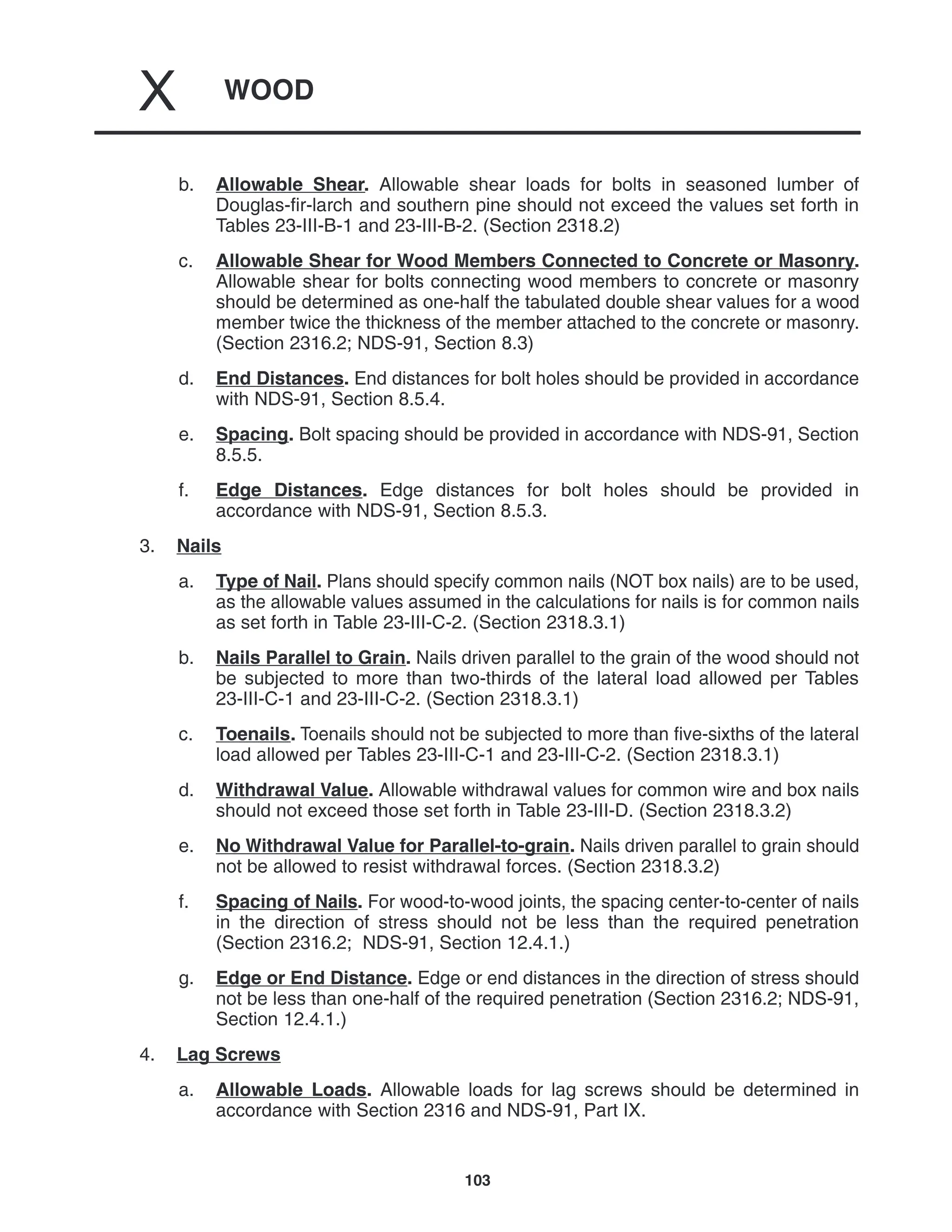 WOOD
X
103
b. Allowable Shear. Allowable shear loads for bolts in seasoned lumber of
Douglas-fir-larch and southern pine should not exceed the values set forth in
Tables 23-III-B-1 and 23-III-B-2. (Section 2318.2)
c. Allowable Shear for Wood Members Connected to Concrete or Masonry.
Allowable shear for bolts connecting wood members to concrete or masonry
should be determined as one-half the tabulated double shear values for a wood
member twice the thickness of the member attached to the concrete or masonry.
(Section 2316.2; NDS-91, Section 8.3)
d. End Distances. End distances for bolt holes should be provided in accordance
with NDS-91, Section 8.5.4.
e. Spacing. Bolt spacing should be provided in accordance with NDS-91, Section
8.5.5.
f. Edge Distances. Edge distances for bolt holes should be provided in
accordance with NDS-91, Section 8.5.3.
3. Nails
a. Type of Nail. Plans should specify common nails (NOT box nails) are to be used,
as the allowable values assumed in the calculations for nails is for common nails
as set forth in Table 23-III-C-2. (Section 2318.3.1)
b. Nails Parallel to Grain. Nails driven parallel to the grain of the wood should not
be subjected to more than two-thirds of the lateral load allowed per Tables
23-III-C-1 and 23-III-C-2. (Section 2318.3.1)
c. Toenails. Toenails should not be subjected to more than five-sixths of the lateral
load allowed per Tables 23-III-C-1 and 23-III-C-2. (Section 2318.3.1)
d. Withdrawal Value. Allowable withdrawal values for common wire and box nails
should not exceed those set forth in Table 23-III-D. (Section 2318.3.2)
e. No Withdrawal Value for Parallel-to-grain. Nails driven parallel to grain should
not be allowed to resist withdrawal forces. (Section 2318.3.2)
f. Spacing of Nails. For wood-to-wood joints, the spacing center-to-center of nails
in the direction of stress should not be less than the required penetration
(Section 2316.2; NDS-91, Section 12.4.1.)
g. Edge or End Distance. Edge or end distances in the direction of stress should
not be less than one-half of the required penetration (Section 2316.2; NDS-91,
Section 12.4.1.)
4. Lag Screws
a. Allowable Loads. Allowable loads for lag screws should be determined in
accordance with Section 2316 and NDS-91, Part IX.
 