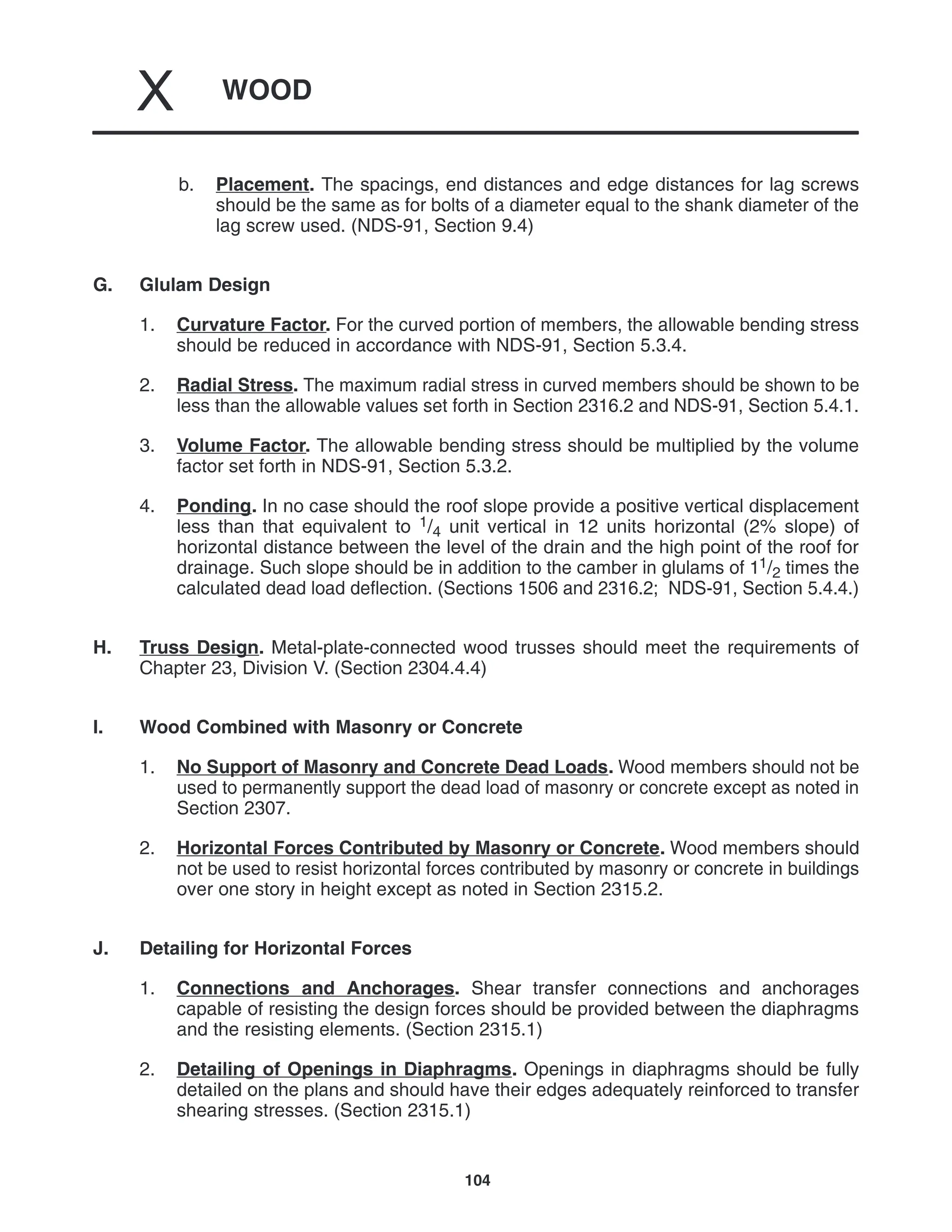 WOOD
X
104
b. Placement. The spacings, end distances and edge distances for lag screws
should be the same as for bolts of a diameter equal to the shank diameter of the
lag screw used. (NDS-91, Section 9.4)
G. Glulam Design
1. Curvature Factor. For the curved portion of members, the allowable bending stress
should be reduced in accordance with NDS-91, Section 5.3.4.
2. Radial Stress. The maximum radial stress in curved members should be shown to be
less than the allowable values set forth in Section 2316.2 and NDS-91, Section 5.4.1.
3. Volume Factor. The allowable bending stress should be multiplied by the volume
factor set forth in NDS-91, Section 5.3.2.
4. Ponding. In no case should the roof slope provide a positive vertical displacement
less than that equivalent to 1/4 unit vertical in 12 units horizontal (2% slope) of
horizontal distance between the level of the drain and the high point of the roof for
drainage. Such slope should be in addition to the camber in glulams of 11/2 times the
calculated dead load deflection. (Sections 1506 and 2316.2; NDS-91, Section 5.4.4.)
H. Truss Design. Metal-plate-connected wood trusses should meet the requirements of
Chapter 23, Division V. (Section 2304.4.4)
I. Wood Combined with Masonry or Concrete
1. No Support of Masonry and Concrete Dead Loads. Wood members should not be
used to permanently support the dead load of masonry or concrete except as noted in
Section 2307.
2. Horizontal Forces Contributed by Masonry or Concrete. Wood members should
not be used to resist horizontal forces contributed by masonry or concrete in buildings
over one story in height except as noted in Section 2315.2.
J. Detailing for Horizontal Forces
1. Connections and Anchorages. Shear transfer connections and anchorages
capable of resisting the design forces should be provided between the diaphragms
and the resisting elements. (Section 2315.1)
2. Detailing of Openings in Diaphragms. Openings in diaphragms should be fully
detailed on the plans and should have their edges adequately reinforced to transfer
shearing stresses. (Section 2315.1)
 