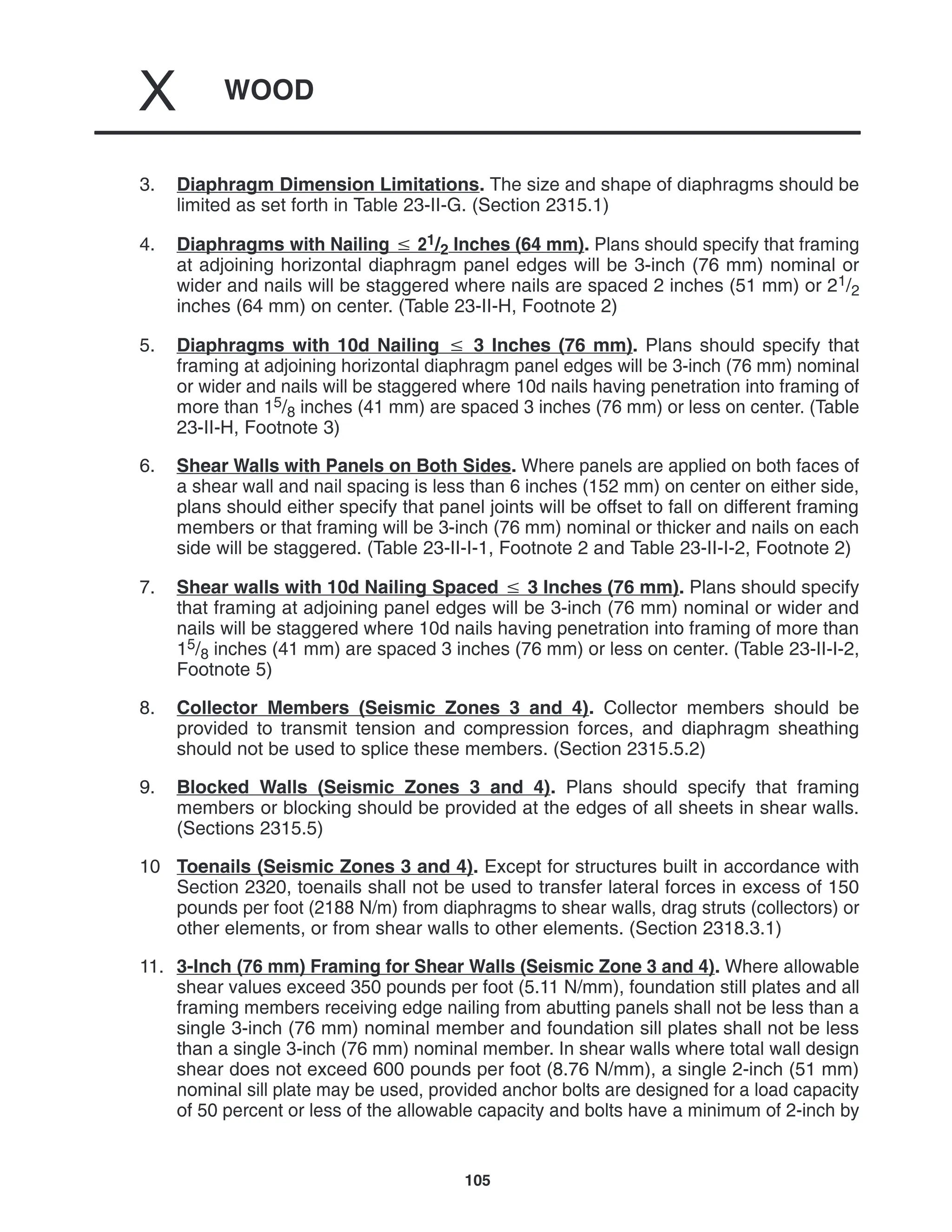 WOOD
X
105
3. Diaphragm Dimension Limitations. The size and shape of diaphragms should be
limited as set forth in Table 23-II-G. (Section 2315.1)
4. Diaphragms with Nailing  21/2 Inches (64 mm). Plans should specify that framing
at adjoining horizontal diaphragm panel edges will be 3-inch (76 mm) nominal or
wider and nails will be staggered where nails are spaced 2 inches (51 mm) or 21/2
inches (64 mm) on center. (Table 23-II-H, Footnote 2)
5. Diaphragms with 10d Nailing  3 Inches (76 mm). Plans should specify that
framing at adjoining horizontal diaphragm panel edges will be 3-inch (76 mm) nominal
or wider and nails will be staggered where 10d nails having penetration into framing of
more than 15/8 inches (41 mm) are spaced 3 inches (76 mm) or less on center. (Table
23-II-H, Footnote 3)
6. Shear Walls with Panels on Both Sides. Where panels are applied on both faces of
a shear wall and nail spacing is less than 6 inches (152 mm) on center on either side,
plans should either specify that panel joints will be offset to fall on different framing
members or that framing will be 3-inch (76 mm) nominal or thicker and nails on each
side will be staggered. (Table 23-II-I-1, Footnote 2 and Table 23-II-I-2, Footnote 2)
7. Shear walls with 10d Nailing Spaced  3 Inches (76 mm). Plans should specify
that framing at adjoining panel edges will be 3-inch (76 mm) nominal or wider and
nails will be staggered where 10d nails having penetration into framing of more than
15/8 inches (41 mm) are spaced 3 inches (76 mm) or less on center. (Table 23-II-I-2,
Footnote 5)
8. Collector Members (Seismic Zones 3 and 4). Collector members should be
provided to transmit tension and compression forces, and diaphragm sheathing
should not be used to splice these members. (Section 2315.5.2)
9. Blocked Walls (Seismic Zones 3 and 4). Plans should specify that framing
members or blocking should be provided at the edges of all sheets in shear walls.
(Sections 2315.5)
10 Toenails (Seismic Zones 3 and 4). Except for structures built in accordance with
Section 2320, toenails shall not be used to transfer lateral forces in excess of 150
pounds per foot (2188 N/m) from diaphragms to shear walls, drag struts (collectors) or
other elements, or from shear walls to other elements. (Section 2318.3.1)
11. 3-Inch (76 mm) Framing for Shear Walls (Seismic Zone 3 and 4). Where allowable
shear values exceed 350 pounds per foot (5.11 N/mm), foundation still plates and all
framing members receiving edge nailing from abutting panels shall not be less than a
single 3-inch (76 mm) nominal member and foundation sill plates shall not be less
than a single 3-inch (76 mm) nominal member. In shear walls where total wall design
shear does not exceed 600 pounds per foot (8.76 N/mm), a single 2-inch (51 mm)
nominal sill plate may be used, provided anchor bolts are designed for a load capacity
of 50 percent or less of the allowable capacity and bolts have a minimum of 2-inch by
 