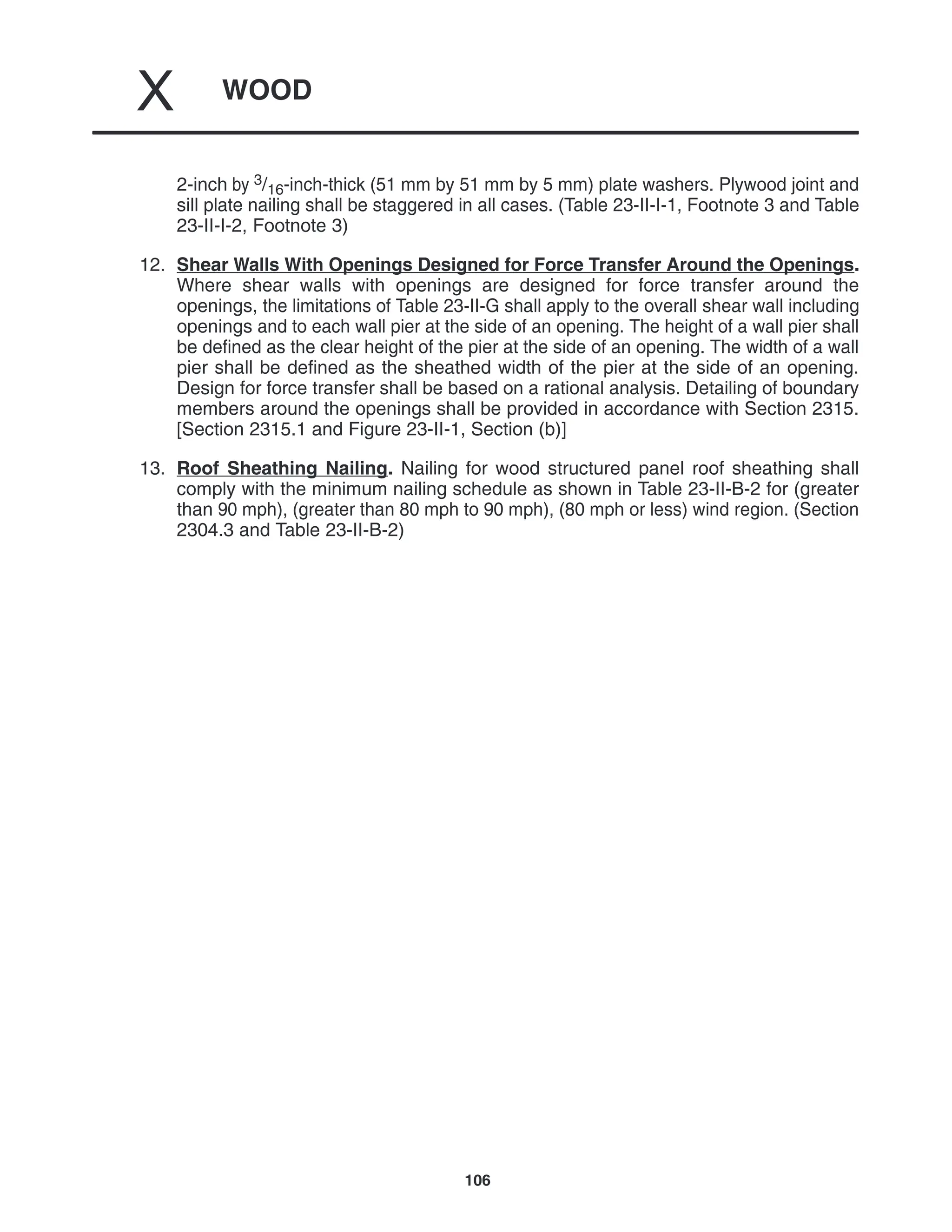 WOOD
X
106
2-inch by 3/16-inch-thick (51 mm by 51 mm by 5 mm) plate washers. Plywood joint and
sill plate nailing shall be staggered in all cases. (Table 23-II-I-1, Footnote 3 and Table
23-II-I-2, Footnote 3)
12. Shear Walls With Openings Designed for Force Transfer Around the Openings.
Where shear walls with openings are designed for force transfer around the
openings, the limitations of Table 23-II-G shall apply to the overall shear wall including
openings and to each wall pier at the side of an opening. The height of a wall pier shall
be defined as the clear height of the pier at the side of an opening. The width of a wall
pier shall be defined as the sheathed width of the pier at the side of an opening.
Design for force transfer shall be based on a rational analysis. Detailing of boundary
members around the openings shall be provided in accordance with Section 2315.
[Section 2315.1 and Figure 23-II-1, Section (b)]
13. Roof Sheathing Nailing. Nailing for wood structured panel roof sheathing shall
comply with the minimum nailing schedule as shown in Table 23-II-B-2 for (greater
than 90 mph), (greater than 80 mph to 90 mph), (80 mph or less) wind region. (Section
2304.3 and Table 23-II-B-2)
 