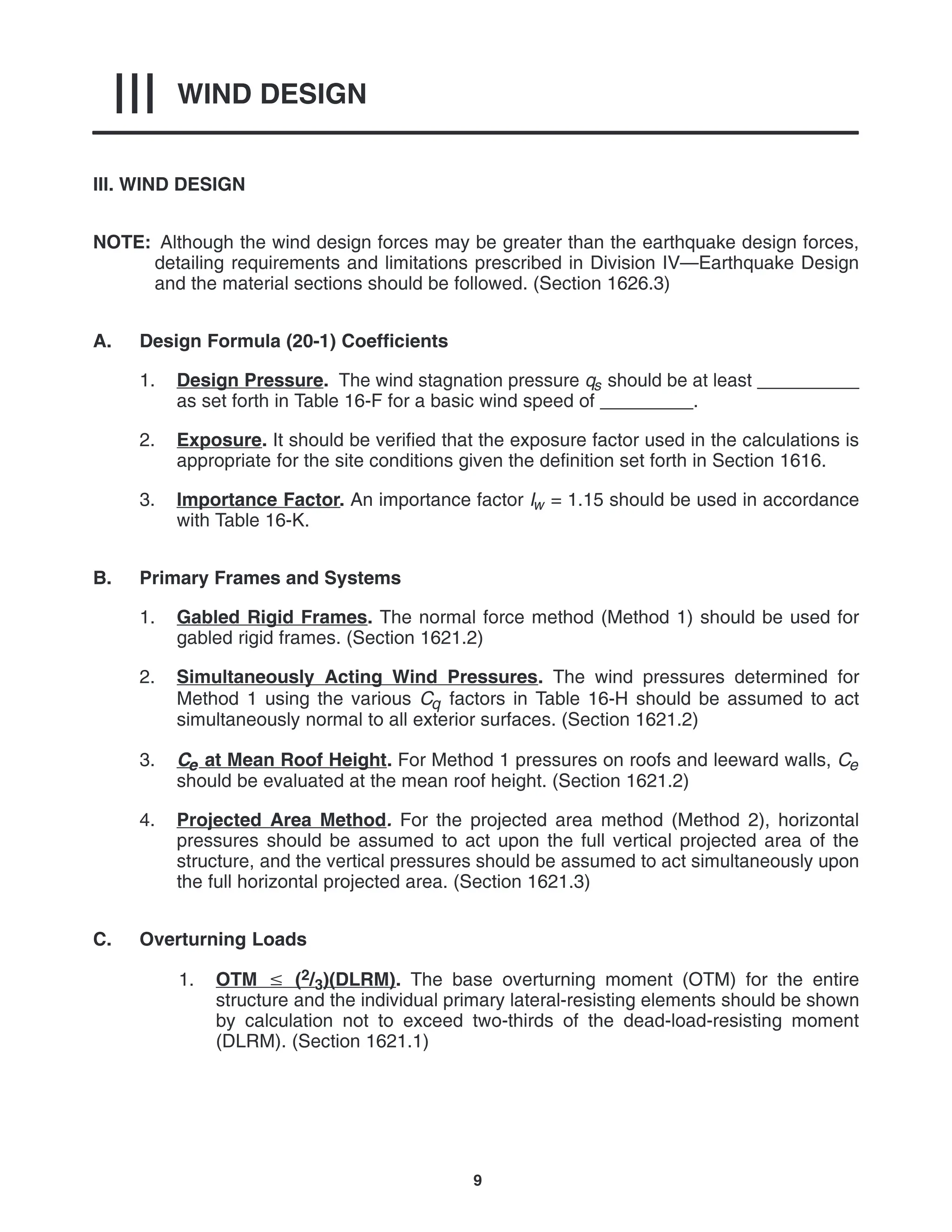 WIND DESIGN
III
9
III. WIND DESIGN
NOTE: Although the wind design forces may be greater than the earthquake design forces,
detailing requirements and limitations prescribed in Division IV—Earthquake Design
and the material sections should be followed. (Section 1626.3)
A. Design Formula (20-1) Coefficients
1. Design Pressure. The wind stagnation pressure qs should be at least __________
as set forth in Table 16-F for a basic wind speed of _________.
2. Exposure. It should be verified that the exposure factor used in the calculations is
appropriate for the site conditions given the definition set forth in Section 1616.
3. Importance Factor. An importance factor Iw = 1.15 should be used in accordance
with Table 16-K.
B. Primary Frames and Systems
1. Gabled Rigid Frames. The normal force method (Method 1) should be used for
gabled rigid frames. (Section 1621.2)
2. Simultaneously Acting Wind Pressures. The wind pressures determined for
Method 1 using the various Cq factors in Table 16-H should be assumed to act
simultaneously normal to all exterior surfaces. (Section 1621.2)
3. Ce at Mean Roof Height. For Method 1 pressures on roofs and leeward walls, Ce
should be evaluated at the mean roof height. (Section 1621.2)
4. Projected Area Method. For the projected area method (Method 2), horizontal
pressures should be assumed to act upon the full vertical projected area of the
structure, and the vertical pressures should be assumed to act simultaneously upon
the full horizontal projected area. (Section 1621.3)
C. Overturning Loads
1. OTM  (2/3)(DLRM). The base overturning moment (OTM) for the entire
structure and the individual primary lateral-resisting elements should be shown
by calculation not to exceed two-thirds of the dead-load-resisting moment
(DLRM). (Section 1621.1)
 