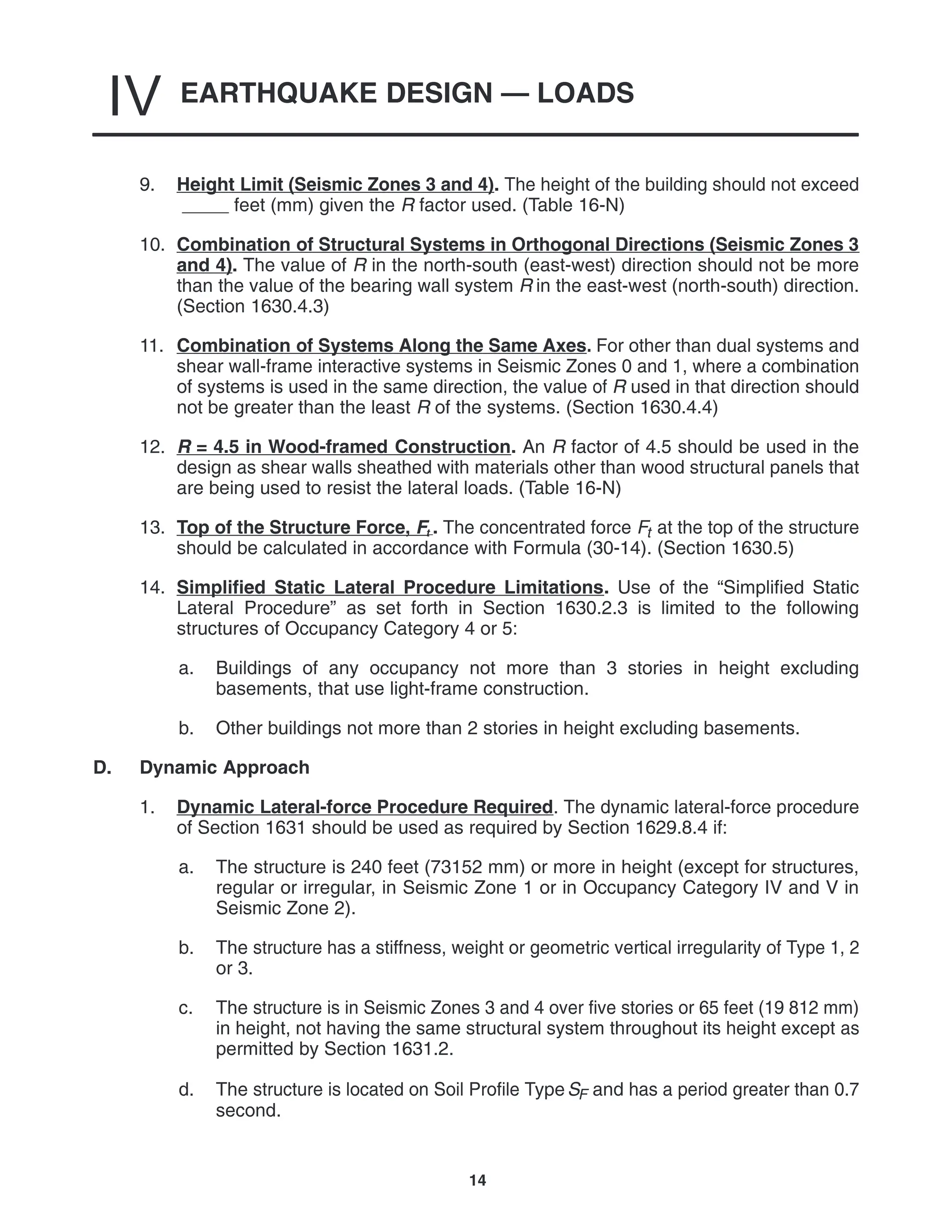 EARTHQUAKE DESIGN — LOADS
IV
14
9. Height Limit (Seismic Zones 3 and 4). The height of the building should not exceed
feet (mm) given the R factor used. (Table 16-N)
10. Combination of Structural Systems in Orthogonal Directions (Seismic Zones 3
and 4). The value of R in the north-south (east-west) direction should not be more
than the value of the bearing wall system R in the east-west (north-south) direction.
(Section 1630.4.3)
11. Combination of Systems Along the Same Axes. For other than dual systems and
shear wall-frame interactive systems in Seismic Zones 0 and 1, where a combination
of systems is used in the same direction, the value of R used in that direction should
not be greater than the least R of the systems. (Section 1630.4.4)
12. R = 4.5 in Wood-framed Construction. An R factor of 4.5 should be used in the
design as shear walls sheathed with materials other than wood structural panels that
are being used to resist the lateral loads. (Table 16-N)
13. Top of the Structure Force, Ft . The concentrated force Ft at the top of the structure
should be calculated in accordance with Formula (30-14). (Section 1630.5)
14. Simplified Static Lateral Procedure Limitations. Use of the “Simplified Static
Lateral Procedure” as set forth in Section 1630.2.3 is limited to the following
structures of Occupancy Category 4 or 5:
a. Buildings of any occupancy not more than 3 stories in height excluding
basements, that use light-frame construction.
b. Other buildings not more than 2 stories in height excluding basements.
D. Dynamic Approach
1. Dynamic Lateral-force Procedure Required. The dynamic lateral-force procedure
of Section 1631 should be used as required by Section 1629.8.4 if:
a. The structure is 240 feet (73152 mm) or more in height (except for structures,
regular or irregular, in Seismic Zone 1 or in Occupancy Category IV and V in
Seismic Zone 2).
b. The structure has a stiffness, weight or geometric vertical irregularity of Type 1, 2
or 3.
c. The structure is in Seismic Zones 3 and 4 over five stories or 65 feet (19 812 mm)
in height, not having the same structural system throughout its height except as
permitted by Section 1631.2.
d. The structure is located on Soil Profile TypeSF and has a period greater than 0.7
second.
 