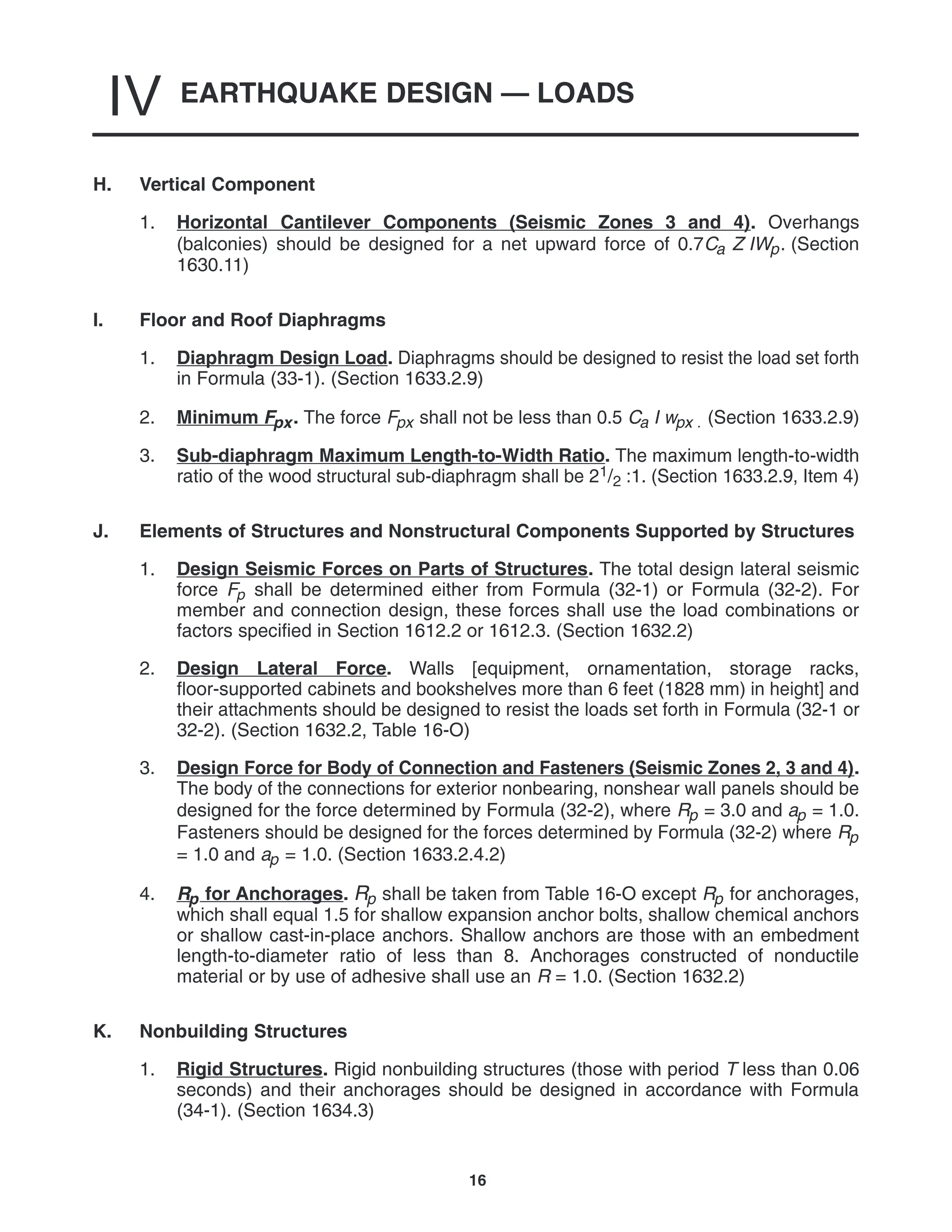 EARTHQUAKE DESIGN — LOADS
IV
16
H. Vertical Component
1. Horizontal Cantilever Components (Seismic Zones 3 and 4). Overhangs
(balconies) should be designed for a net upward force of 0.7Ca Z IWp. (Section
1630.11)
I. Floor and Roof Diaphragms
1. Diaphragm Design Load. Diaphragms should be designed to resist the load set forth
in Formula (33-1). (Section 1633.2.9)
2. Minimum Fpx. The force Fpx shall not be less than 0.5 Ca I wpx . (Section 1633.2.9)
3. Sub-diaphragm Maximum Length-to-Width Ratio. The maximum length-to-width
ratio of the wood structural sub-diaphragm shall be 21/2 :1. (Section 1633.2.9, Item 4)
J. Elements of Structures and Nonstructural Components Supported by Structures
1. Design Seismic Forces on Parts of Structures. The total design lateral seismic
force Fp shall be determined either from Formula (32-1) or Formula (32-2). For
member and connection design, these forces shall use the load combinations or
factors specified in Section 1612.2 or 1612.3. (Section 1632.2)
2. Design Lateral Force. Walls [equipment, ornamentation, storage racks,
floor-supported cabinets and bookshelves more than 6 feet (1828 mm) in height] and
their attachments should be designed to resist the loads set forth in Formula (32-1 or
32-2). (Section 1632.2, Table 16-O)
3. Design Force for Body of Connection and Fasteners (Seismic Zones 2, 3 and 4).
The body of the connections for exterior nonbearing, nonshear wall panels should be
designed for the force determined by Formula (32-2), where Rp = 3.0 and ap = 1.0.
Fasteners should be designed for the forces determined by Formula (32-2) where Rp
= 1.0 and ap = 1.0. (Section 1633.2.4.2)
4. Rp for Anchorages. Rp shall be taken from Table 16-O except Rp for anchorages,
which shall equal 1.5 for shallow expansion anchor bolts, shallow chemical anchors
or shallow cast-in-place anchors. Shallow anchors are those with an embedment
length-to-diameter ratio of less than 8. Anchorages constructed of nonductile
material or by use of adhesive shall use an R = 1.0. (Section 1632.2)
K. Nonbuilding Structures
1. Rigid Structures. Rigid nonbuilding structures (those with period T less than 0.06
seconds) and their anchorages should be designed in accordance with Formula
(34-1). (Section 1634.3)
 