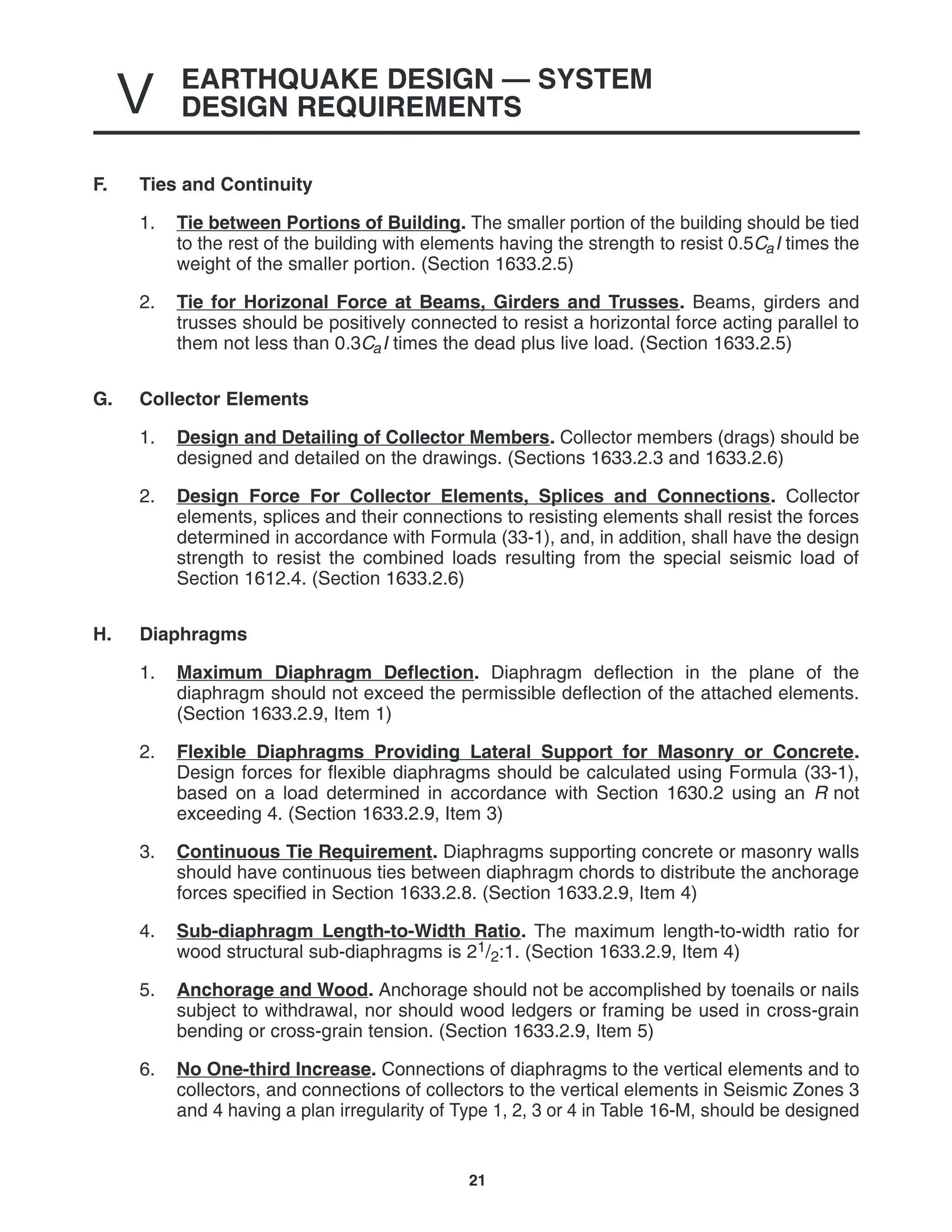 EARTHQUAKE DESIGN — SYSTEM
DESIGN REQUIREMENTS
V
21
F. Ties and Continuity
1. Tie between Portions of Building. The smaller portion of the building should be tied
to the rest of the building with elements having the strength to resist 0.5CaI times the
weight of the smaller portion. (Section 1633.2.5)
2. Tie for Horizonal Force at Beams, Girders and Trusses. Beams, girders and
trusses should be positively connected to resist a horizontal force acting parallel to
them not less than 0.3CaI times the dead plus live load. (Section 1633.2.5)
G. Collector Elements
1. Design and Detailing of Collector Members. Collector members (drags) should be
designed and detailed on the drawings. (Sections 1633.2.3 and 1633.2.6)
2. Design Force For Collector Elements, Splices and Connections. Collector
elements, splices and their connections to resisting elements shall resist the forces
determined in accordance with Formula (33-1), and, in addition, shall have the design
strength to resist the combined loads resulting from the special seismic load of
Section 1612.4. (Section 1633.2.6)
H. Diaphragms
1. Maximum Diaphragm Deflection. Diaphragm deflection in the plane of the
diaphragm should not exceed the permissible deflection of the attached elements.
(Section 1633.2.9, Item 1)
2. Flexible Diaphragms Providing Lateral Support for Masonry or Concrete.
Design forces for flexible diaphragms should be calculated using Formula (33-1),
based on a load determined in accordance with Section 1630.2 using an R not
exceeding 4. (Section 1633.2.9, Item 3)
3. Continuous Tie Requirement. Diaphragms supporting concrete or masonry walls
should have continuous ties between diaphragm chords to distribute the anchorage
forces specified in Section 1633.2.8. (Section 1633.2.9, Item 4)
4. Sub-diaphragm Length-to-Width Ratio. The maximum length-to-width ratio for
wood structural sub-diaphragms is 21/2:1. (Section 1633.2.9, Item 4)
5. Anchorage and Wood. Anchorage should not be accomplished by toenails or nails
subject to withdrawal, nor should wood ledgers or framing be used in cross-grain
bending or cross-grain tension. (Section 1633.2.9, Item 5)
6. No One-third Increase. Connections of diaphragms to the vertical elements and to
collectors, and connections of collectors to the vertical elements in Seismic Zones 3
and 4 having a plan irregularity of Type 1, 2, 3 or 4 in Table 16-M, should be designed
 