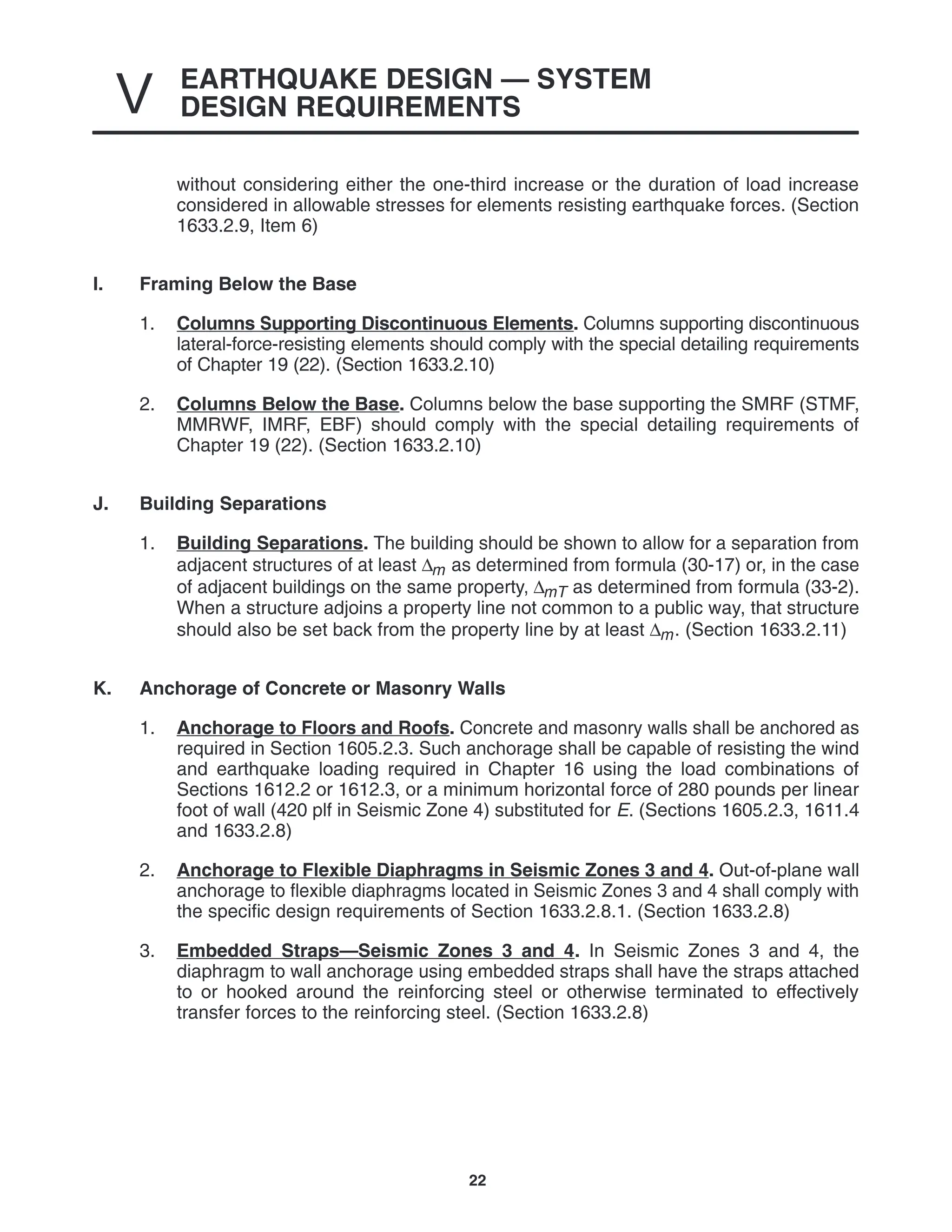 EARTHQUAKE DESIGN — SYSTEM
DESIGN REQUIREMENTS
V
22
without considering either the one-third increase or the duration of load increase
considered in allowable stresses for elements resisting earthquake forces. (Section
1633.2.9, Item 6)
I. Framing Below the Base
1. Columns Supporting Discontinuous Elements. Columns supporting discontinuous
lateral-force-resisting elements should comply with the special detailing requirements
of Chapter 19 (22). (Section 1633.2.10)
2. Columns Below the Base. Columns below the base supporting the SMRF (STMF,
MMRWF, IMRF, EBF) should comply with the special detailing requirements of
Chapter 19 (22). (Section 1633.2.10)
J. Building Separations
1. Building Separations. The building should be shown to allow for a separation from
adjacent structures of at least ∆m as determined from formula (30-17) or, in the case
of adjacent buildings on the same property, ∆mT as determined from formula (33-2).
When a structure adjoins a property line not common to a public way, that structure
should also be set back from the property line by at least ∆m. (Section 1633.2.11)
K. Anchorage of Concrete or Masonry Walls
1. Anchorage to Floors and Roofs. Concrete and masonry walls shall be anchored as
required in Section 1605.2.3. Such anchorage shall be capable of resisting the wind
and earthquake loading required in Chapter 16 using the load combinations of
Sections 1612.2 or 1612.3, or a minimum horizontal force of 280 pounds per linear
foot of wall (420 plf in Seismic Zone 4) substituted for E. (Sections 1605.2.3, 1611.4
and 1633.2.8)
2. Anchorage to Flexible Diaphragms in Seismic Zones 3 and 4. Out-of-plane wall
anchorage to flexible diaphragms located in Seismic Zones 3 and 4 shall comply with
the specific design requirements of Section 1633.2.8.1. (Section 1633.2.8)
3. Embedded Straps—Seismic Zones 3 and 4. In Seismic Zones 3 and 4, the
diaphragm to wall anchorage using embedded straps shall have the straps attached
to or hooked around the reinforcing steel or otherwise terminated to effectively
transfer forces to the reinforcing steel. (Section 1633.2.8)
 
