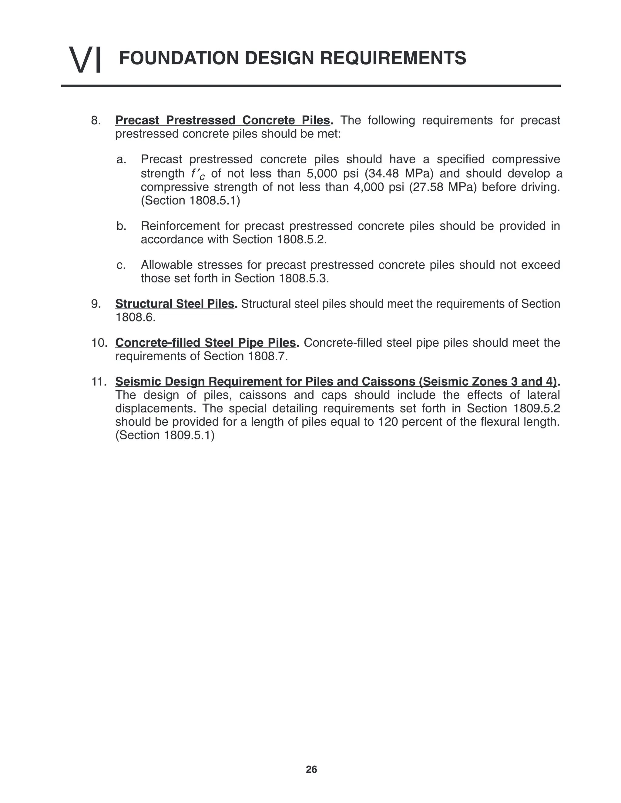 FOUNDATION DESIGN REQUIREMENTS
VI
26
8. Precast Prestressed Concrete Piles. The following requirements for precast
prestressed concrete piles should be met:
a. Precast prestressed concrete piles should have a specified compressive
strength f ′c of not less than 5,000 psi (34.48 MPa) and should develop a
compressive strength of not less than 4,000 psi (27.58 MPa) before driving.
(Section 1808.5.1)
b. Reinforcement for precast prestressed concrete piles should be provided in
accordance with Section 1808.5.2.
c. Allowable stresses for precast prestressed concrete piles should not exceed
those set forth in Section 1808.5.3.
9. Structural Steel Piles. Structural steel piles should meet the requirements of Section
1808.6.
10. Concrete-filled Steel Pipe Piles. Concrete-filled steel pipe piles should meet the
requirements of Section 1808.7.
11. Seismic Design Requirement for Piles and Caissons (Seismic Zones 3 and 4).
The design of piles, caissons and caps should include the effects of lateral
displacements. The special detailing requirements set forth in Section 1809.5.2
should be provided for a length of piles equal to 120 percent of the flexural length.
(Section 1809.5.1)
 