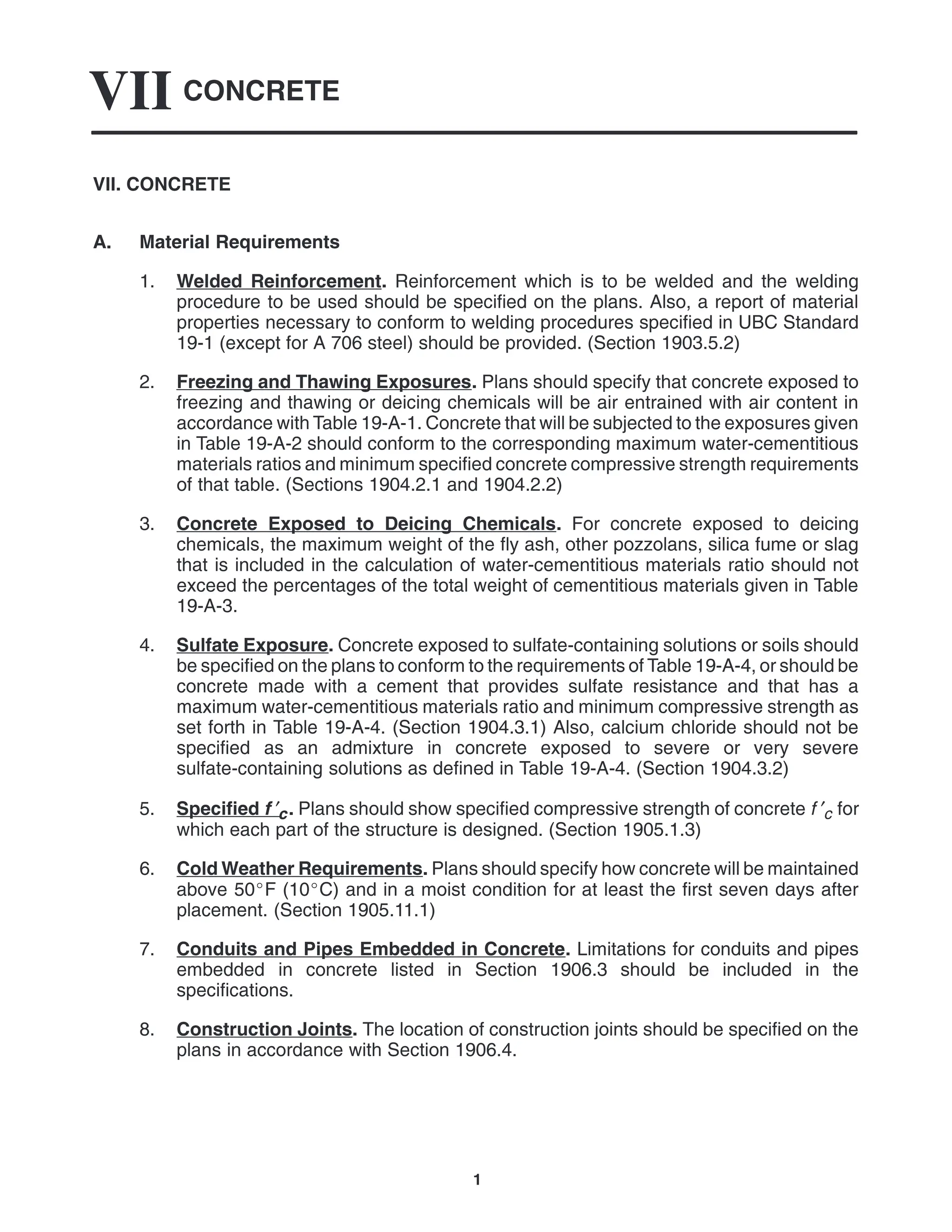 CONCRETE
VII
1
VII. CONCRETE
A. Material Requirements
1. Welded Reinforcement. Reinforcement which is to be welded and the welding
procedure to be used should be specified on the plans. Also, a report of material
properties necessary to conform to welding procedures specified in UBC Standard
19-1 (except for A 706 steel) should be provided. (Section 1903.5.2)
2. Freezing and Thawing Exposures. Plans should specify that concrete exposed to
freezing and thawing or deicing chemicals will be air entrained with air content in
accordance with Table 19-A-1. Concrete that will be subjected to the exposures given
in Table 19-A-2 should conform to the corresponding maximum water-cementitious
materials ratios and minimum specified concrete compressive strength requirements
of that table. (Sections 1904.2.1 and 1904.2.2)
3. Concrete Exposed to Deicing Chemicals. For concrete exposed to deicing
chemicals, the maximum weight of the fly ash, other pozzolans, silica fume or slag
that is included in the calculation of water-cementitious materials ratio should not
exceed the percentages of the total weight of cementitious materials given in Table
19-A-3.
4. Sulfate Exposure. Concrete exposed to sulfate-containing solutions or soils should
be specified on the plans to conform to the requirements of Table 19-A-4, or should be
concrete made with a cement that provides sulfate resistance and that has a
maximum water-cementitious materials ratio and minimum compressive strength as
set forth in Table 19-A-4. (Section 1904.3.1) Also, calcium chloride should not be
specified as an admixture in concrete exposed to severe or very severe
sulfate-containing solutions as defined in Table 19-A-4. (Section 1904.3.2)
5. Specified f ′c. Plans should show specified compressive strength of concrete f ′c for
which each part of the structure is designed. (Section 1905.1.3)
6. Cold Weather Requirements. Plans should specify how concrete will be maintained
above 50F (10C) and in a moist condition for at least the first seven days after
placement. (Section 1905.11.1)
7. Conduits and Pipes Embedded in Concrete. Limitations for conduits and pipes
embedded in concrete listed in Section 1906.3 should be included in the
specifications.
8. Construction Joints. The location of construction joints should be specified on the
plans in accordance with Section 1906.4.
 