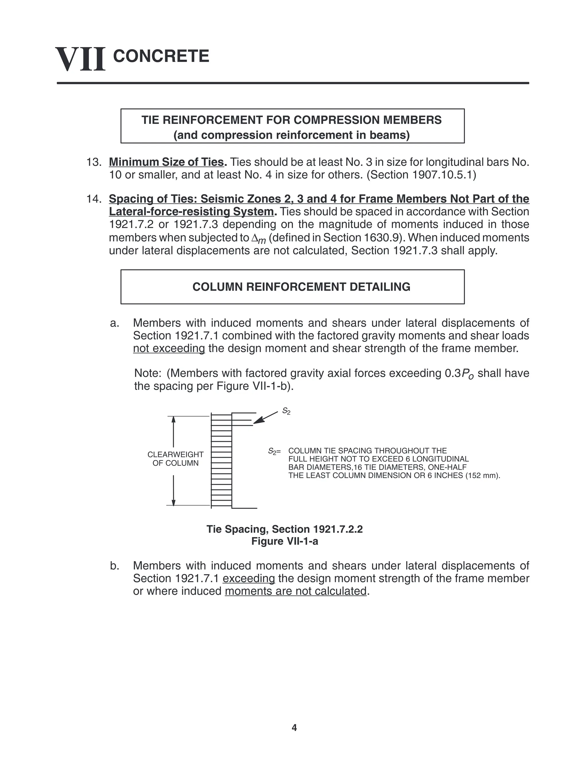 CONCRETE
VII
4
TIE REINFORCEMENT FOR COMPRESSION MEMBERS
(and compression reinforcement in beams)
13. Minimum Size of Ties. Ties should be at least No. 3 in size for longitudinal bars No.
10 or smaller, and at least No. 4 in size for others. (Section 1907.10.5.1)
14. Spacing of Ties: Seismic Zones 2, 3 and 4 for Frame Members Not Part of the
Lateral-force-resisting System. Ties should be spaced in accordance with Section
1921.7.2 or 1921.7.3 depending on the magnitude of moments induced in those
members when subjected to ∆m (defined in Section 1630.9). When induced moments
under lateral displacements are not calculated, Section 1921.7.3 shall apply.
COLUMN REINFORCEMENT DETAILING
a. Members with induced moments and shears under lateral displacements of
Section 1921.7.1 combined with the factored gravity moments and shear loads
not exceeding the design moment and shear strength of the frame member.
Note: (Members with factored gravity axial forces exceeding 0.3Po shall have
the spacing per Figure VII-1-b).
S2= COLUMN TIE SPACING THROUGHOUT THE
FULL HEIGHT NOT TO EXCEED 6 LONGITUDINAL
BAR DIAMETERS,16 TIE DIAMETERS, ONE-HALF
THE LEAST COLUMN DIMENSION OR 6 INCHES (152 mm).
CLEARWEIGHT
OF COLUMN
S2
Tie Spacing, Section 1921.7.2.2
Figure VII-1-a
b. Members with induced moments and shears under lateral displacements of
Section 1921.7.1 exceeding the design moment strength of the frame member
or where induced moments are not calculated.
 