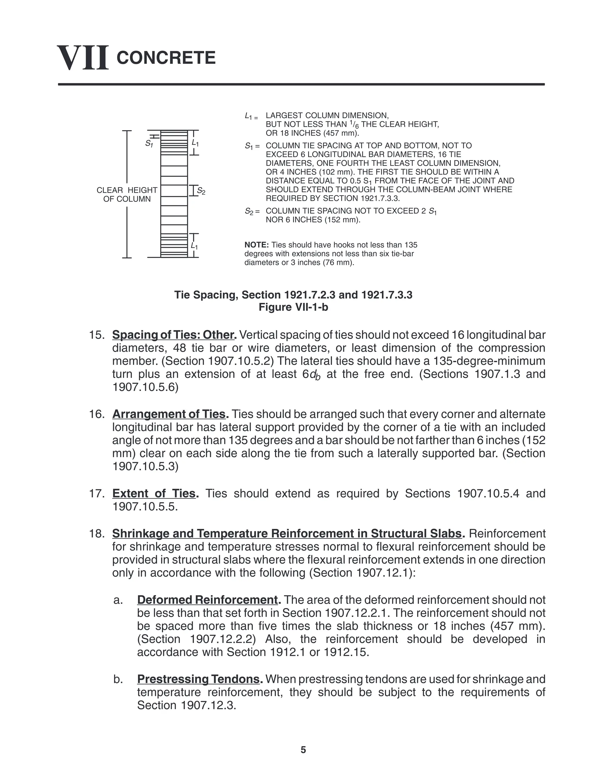 CONCRETE
VII
5
L1 = LARGEST COLUMN DIMENSION,
BUT NOT LESS THAN 1/6 THE CLEAR HEIGHT,
OR 18 INCHES (457 mm).
S1 = COLUMN TIE SPACING AT TOP AND BOTTOM, NOT TO
EXCEED 6 LONGITUDINAL BAR DIAMETERS, 16 TIE
DIAMETERS, ONE FOURTH THE LEAST COLUMN DIMENSION,
OR 4 INCHES (102 mm). THE FIRST TIE SHOULD BE WITHIN A
DISTANCE EQUAL TO 0.5 S1 FROM THE FACE OF THE JOINT AND
SHOULD EXTEND THROUGH THE COLUMN-BEAM JOINT WHERE
REQUIRED BY SECTION 1921.7.3.3.
S2 = COLUMN TIE SPACING NOT TO EXCEED 2 S1
NOR 6 INCHES (152 mm).
NOTE: Ties should have hooks not less than 135
degrees with extensions not less than six tie-bar
diameters or 3 inches (76 mm).
S2
L1
L1
S1
CLEAR HEIGHT
OF COLUMN
Tie Spacing, Section 1921.7.2.3 and 1921.7.3.3
Figure VII-1-b
15. Spacing of Ties: Other. Vertical spacing of ties should not exceed 16 longitudinal bar
diameters, 48 tie bar or wire diameters, or least dimension of the compression
member. (Section 1907.10.5.2) The lateral ties should have a 135-degree-minimum
turn plus an extension of at least 6db at the free end. (Sections 1907.1.3 and
1907.10.5.6)
16. Arrangement of Ties. Ties should be arranged such that every corner and alternate
longitudinal bar has lateral support provided by the corner of a tie with an included
angle of not more than 135 degrees and a bar should be not farther than 6 inches (152
mm) clear on each side along the tie from such a laterally supported bar. (Section
1907.10.5.3)
17. Extent of Ties. Ties should extend as required by Sections 1907.10.5.4 and
1907.10.5.5.
18. Shrinkage and Temperature Reinforcement in Structural Slabs. Reinforcement
for shrinkage and temperature stresses normal to flexural reinforcement should be
provided in structural slabs where the flexural reinforcement extends in one direction
only in accordance with the following (Section 1907.12.1):
a. Deformed Reinforcement. The area of the deformed reinforcement should not
be less than that set forth in Section 1907.12.2.1. The reinforcement should not
be spaced more than five times the slab thickness or 18 inches (457 mm).
(Section 1907.12.2.2) Also, the reinforcement should be developed in
accordance with Section 1912.1 or 1912.15.
b. Prestressing Tendons. When prestressing tendons are used for shrinkage and
temperature reinforcement, they should be subject to the requirements of
Section 1907.12.3.
 