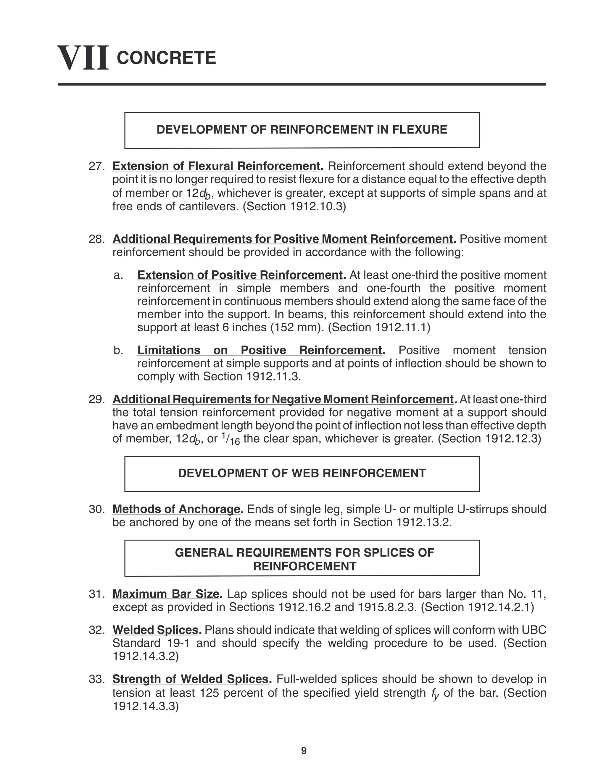 CONCRETE
VII
9
DEVELOPMENT OF REINFORCEMENT IN FLEXURE
27. Extension of Flexural Reinforcement. Reinforcement should extend beyond the
point it is no longer required to resist flexure for a distance equal to the effective depth
of member or 12db, whichever is greater, except at supports of simple spans and at
free ends of cantilevers. (Section 1912.10.3)
28. Additional Requirements for Positive Moment Reinforcement. Positive moment
reinforcement should be provided in accordance with the following:
a. Extension of Positive Reinforcement. At least one-third the positive moment
reinforcement in simple members and one-fourth the positive moment
reinforcement in continuous members should extend along the same face of the
member into the support. In beams, this reinforcement should extend into the
support at least 6 inches (152 mm). (Section 1912.11.1)
b. Limitations on Positive Reinforcement. Positive moment tension
reinforcement at simple supports and at points of inflection should be shown to
comply with Section 1912.11.3.
29. Additional Requirements for Negative Moment Reinforcement. At least one-third
the total tension reinforcement provided for negative moment at a support should
have an embedment length beyond the point of inflection not less than effective depth
of member, 12db, or 1/16 the clear span, whichever is greater. (Section 1912.12.3)
DEVELOPMENT OF WEB REINFORCEMENT
30. Methods of Anchorage. Ends of single leg, simple U- or multiple U-stirrups should
be anchored by one of the means set forth in Section 1912.13.2.
GENERAL REQUIREMENTS FOR SPLICES OF
REINFORCEMENT
31. Maximum Bar Size. Lap splices should not be used for bars larger than No. 11,
except as provided in Sections 1912.16.2 and 1915.8.2.3. (Section 1912.14.2.1)
32. Welded Splices. Plans should indicate that welding of splices will conform with UBC
Standard 19-1 and should specify the welding procedure to be used. (Section
1912.14.3.2)
33. Strength of Welded Splices. Full-welded splices should be shown to develop in
tension at least 125 percent of the specified yield strength fy of the bar. (Section
1912.14.3.3)
 
