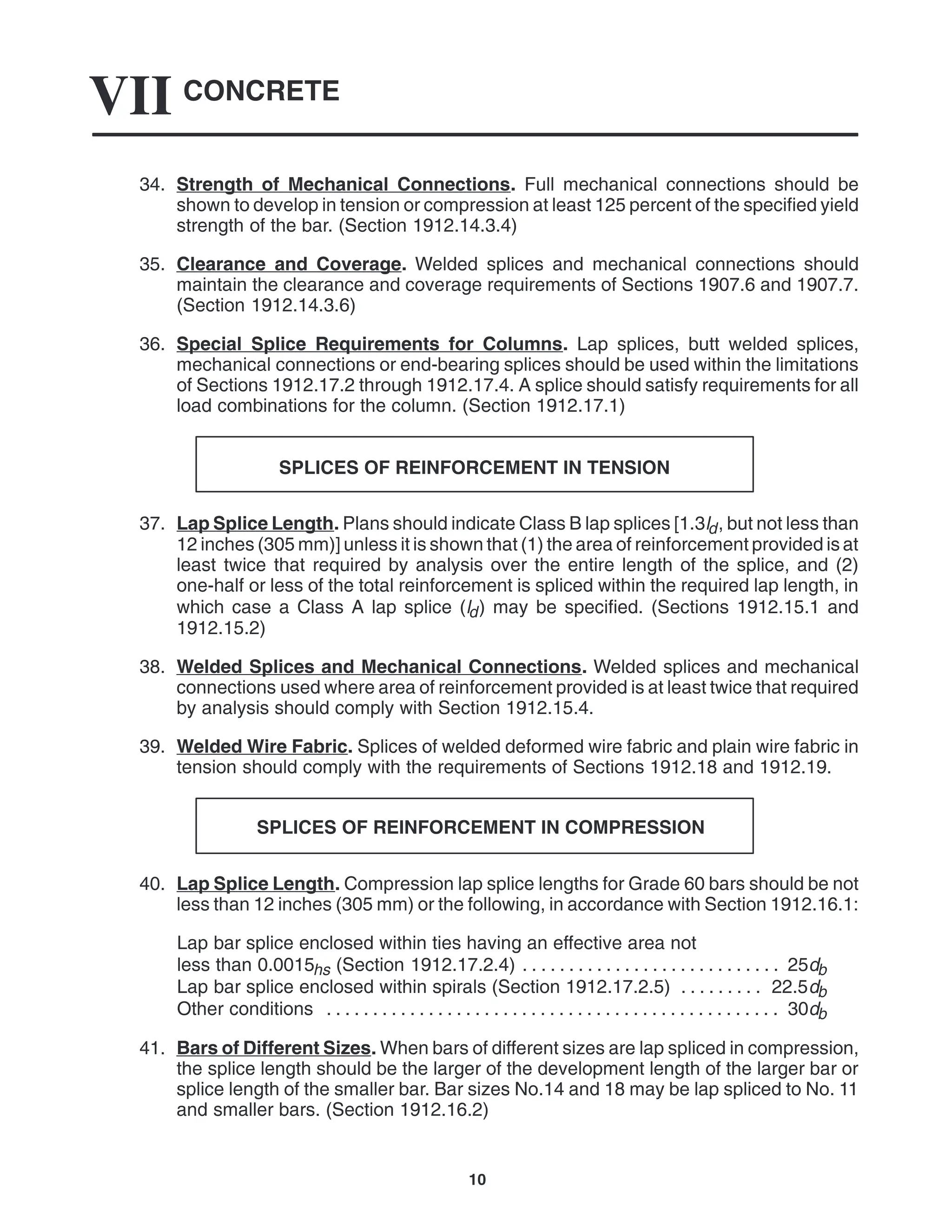 CONCRETE
VII
10
34. Strength of Mechanical Connections. Full mechanical connections should be
shown to develop in tension or compression at least 125 percent of the specified yield
strength of the bar. (Section 1912.14.3.4)
35. Clearance and Coverage. Welded splices and mechanical connections should
maintain the clearance and coverage requirements of Sections 1907.6 and 1907.7.
(Section 1912.14.3.6)
36. Special Splice Requirements for Columns. Lap splices, butt welded splices,
mechanical connections or end-bearing splices should be used within the limitations
of Sections 1912.17.2 through 1912.17.4. A splice should satisfy requirements for all
load combinations for the column. (Section 1912.17.1)
SPLICES OF REINFORCEMENT IN TENSION
37. Lap Splice Length. Plans should indicate Class B lap splices [1.3ld, but not less than
12 inches (305 mm)] unless it is shown that (1) the area of reinforcement provided is at
least twice that required by analysis over the entire length of the splice, and (2)
one-half or less of the total reinforcement is spliced within the required lap length, in
which case a Class A lap splice (ld) may be specified. (Sections 1912.15.1 and
1912.15.2)
38. Welded Splices and Mechanical Connections. Welded splices and mechanical
connections used where area of reinforcement provided is at least twice that required
by analysis should comply with Section 1912.15.4.
39. Welded Wire Fabric. Splices of welded deformed wire fabric and plain wire fabric in
tension should comply with the requirements of Sections 1912.18 and 1912.19.
SPLICES OF REINFORCEMENT IN COMPRESSION
40. Lap Splice Length. Compression lap splice lengths for Grade 60 bars should be not
less than 12 inches (305 mm) or the following, in accordance with Section 1912.16.1:
Lap bar splice enclosed within ties having an effective area not
less than 0.0015hs (Section 1912.17.2.4) 25db
. . . . . . . . . . . . . . . . . . . . . . . . . . . .
Lap bar splice enclosed within spirals (Section 1912.17.2.5) 22.5db
. . . . . . . . .
Other conditions 30db
. . . . . . . . . . . . . . . . . . . . . . . . . . . . . . . . . . . . . . . . . . . . . . . . .
41. Bars of Different Sizes. When bars of different sizes are lap spliced in compression,
the splice length should be the larger of the development length of the larger bar or
splice length of the smaller bar. Bar sizes No.14 and 18 may be lap spliced to No. 11
and smaller bars. (Section 1912.16.2)
 
