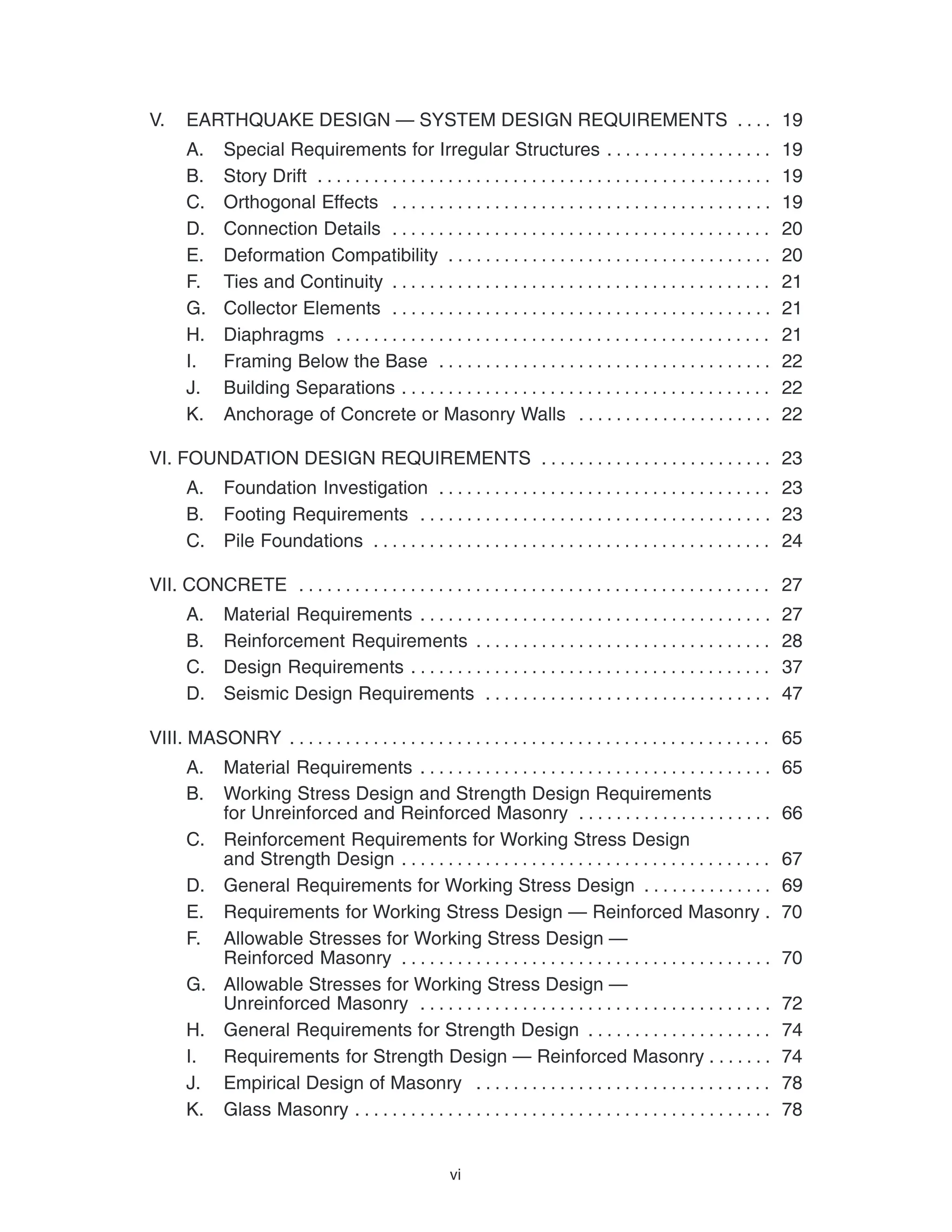 vi
V. EARTHQUAKE DESIGN — SYSTEM DESIGN REQUIREMENTS 19
. . . .
A. Special Requirements for Irregular Structures 19
. . . . . . . . . . . . . . . . . .
B. Story Drift 19
. . . . . . . . . . . . . . . . . . . . . . . . . . . . . . . . . . . . . . . . . . . . . . . . .
C. Orthogonal Effects 19
. . . . . . . . . . . . . . . . . . . . . . . . . . . . . . . . . . . . . . . . .
D. Connection Details 20
. . . . . . . . . . . . . . . . . . . . . . . . . . . . . . . . . . . . . . . . .
E. Deformation Compatibility 20
. . . . . . . . . . . . . . . . . . . . . . . . . . . . . . . . . . .
F. Ties and Continuity 21
. . . . . . . . . . . . . . . . . . . . . . . . . . . . . . . . . . . . . . . . .
G. Collector Elements 21
. . . . . . . . . . . . . . . . . . . . . . . . . . . . . . . . . . . . . . . . .
H. Diaphragms 21
. . . . . . . . . . . . . . . . . . . . . . . . . . . . . . . . . . . . . . . . . . . . . . .
I. Framing Below the Base 22
. . . . . . . . . . . . . . . . . . . . . . . . . . . . . . . . . . . .
J. Building Separations 22
. . . . . . . . . . . . . . . . . . . . . . . . . . . . . . . . . . . . . . . .
K. Anchorage of Concrete or Masonry Walls 22
. . . . . . . . . . . . . . . . . . . . .
VI. FOUNDATION DESIGN REQUIREMENTS 23
. . . . . . . . . . . . . . . . . . . . . . . . .
A. Foundation Investigation 23
. . . . . . . . . . . . . . . . . . . . . . . . . . . . . . . . . . . .
B. Footing Requirements 23
. . . . . . . . . . . . . . . . . . . . . . . . . . . . . . . . . . . . . .
C. Pile Foundations 24
. . . . . . . . . . . . . . . . . . . . . . . . . . . . . . . . . . . . . . . . . . .
VII. CONCRETE 27
. . . . . . . . . . . . . . . . . . . . . . . . . . . . . . . . . . . . . . . . . . . . . . . . . . .
A. Material Requirements 27
. . . . . . . . . . . . . . . . . . . . . . . . . . . . . . . . . . . . . .
B. Reinforcement Requirements 28
. . . . . . . . . . . . . . . . . . . . . . . . . . . . . . . .
C. Design Requirements 37
. . . . . . . . . . . . . . . . . . . . . . . . . . . . . . . . . . . . . . .
D. Seismic Design Requirements 47
. . . . . . . . . . . . . . . . . . . . . . . . . . . . . . .
VIII. MASONRY 65
. . . . . . . . . . . . . . . . . . . . . . . . . . . . . . . . . . . . . . . . . . . . . . . . . . . .
A. Material Requirements 65
. . . . . . . . . . . . . . . . . . . . . . . . . . . . . . . . . . . . . .
B. Working Stress Design and Strength Design Requirements
for Unreinforced and Reinforced Masonry 66
. . . . . . . . . . . . . . . . . . . . .
C. Reinforcement Requirements for Working Stress Design
and Strength Design 67
. . . . . . . . . . . . . . . . . . . . . . . . . . . . . . . . . . . . . . . .
D. General Requirements for Working Stress Design 69
. . . . . . . . . . . . . .
E. Requirements for Working Stress Design — Reinforced Masonry 70
.
F. Allowable Stresses for Working Stress Design —
Reinforced Masonry 70
. . . . . . . . . . . . . . . . . . . . . . . . . . . . . . . . . . . . . . . .
G. Allowable Stresses for Working Stress Design —
Unreinforced Masonry 72
. . . . . . . . . . . . . . . . . . . . . . . . . . . . . . . . . . . . . .
H. General Requirements for Strength Design 74
. . . . . . . . . . . . . . . . . . . .
I. Requirements for Strength Design — Reinforced Masonry 74
. . . . . . .
J. Empirical Design of Masonry 78
. . . . . . . . . . . . . . . . . . . . . . . . . . . . . . . .
K. Glass Masonry 78
. . . . . . . . . . . . . . . . . . . . . . . . . . . . . . . . . . . . . . . . . . . . .
 