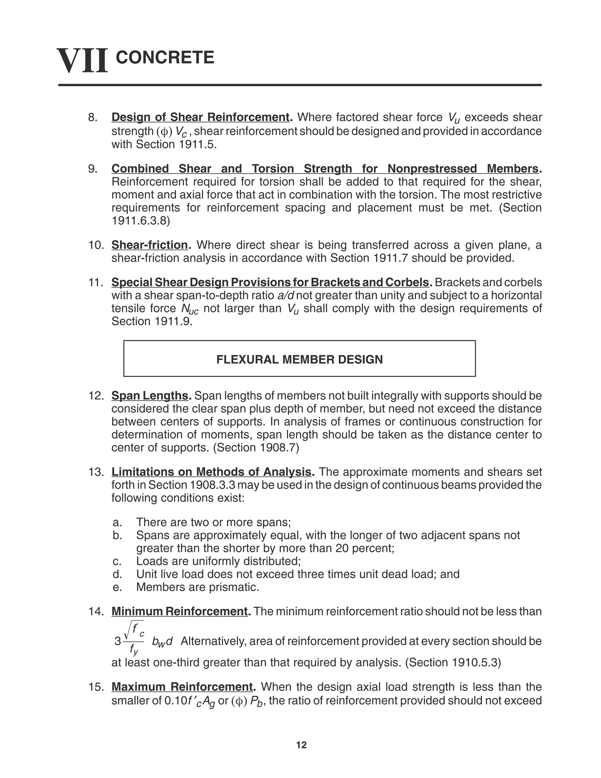 CONCRETE
VII
12
8. Design of Shear Reinforcement. Where factored shear force Vu exceeds shear
strength Vc , shear reinforcement should be designed and provided in accordance
with Section 1911.5.
9. Combined Shear and Torsion Strength for Nonprestressed Members.
Reinforcement required for torsion shall be added to that required for the shear,
moment and axial force that act in combination with the torsion. The most restrictive
requirements for reinforcement spacing and placement must be met. (Section
1911.6.3.8)
10. Shear-friction. Where direct shear is being transferred across a given plane, a
shear-friction analysis in accordance with Section 1911.7 should be provided.
11. Special Shear Design Provisions for Brackets and Corbels. Brackets and corbels
with a shear span-to-depth ratio a/d not greater than unity and subject to a horizontal
tensile force Nuc not larger than Vu shall comply with the design requirements of
Section 1911.9.
FLEXURAL MEMBER DESIGN
12. Span Lengths. Span lengths of members not built integrally with supports should be
considered the clear span plus depth of member, but need not exceed the distance
between centers of supports. In analysis of frames or continuous construction for
determination of moments, span length should be taken as the distance center to
center of supports. (Section 1908.7)
13. Limitations on Methods of Analysis. The approximate moments and shears set
forth in Section 1908.3.3 may be used in the design of continuous beams provided the
following conditions exist:
a. There are two or more spans;
b. Spans are approximately equal, with the longer of two adjacent spans not
greater than the shorter by more than 20 percent;
c. Loads are uniformly distributed;
d. Unit live load does not exceed three times unit dead load; and
e. Members are prismatic.
14. Minimum Reinforcement. The minimum reinforcement ratio should not be less than
3
f
c

fy
bwd Alternatively, area of reinforcement provided at every section should be
at least one-third greater than that required by analysis. (Section 1910.5.3)
15. Maximum Reinforcement. When the design axial load strength is less than the
smaller of 0.10f ′cAg or  Pb, the ratio of reinforcement provided should not exceed
 