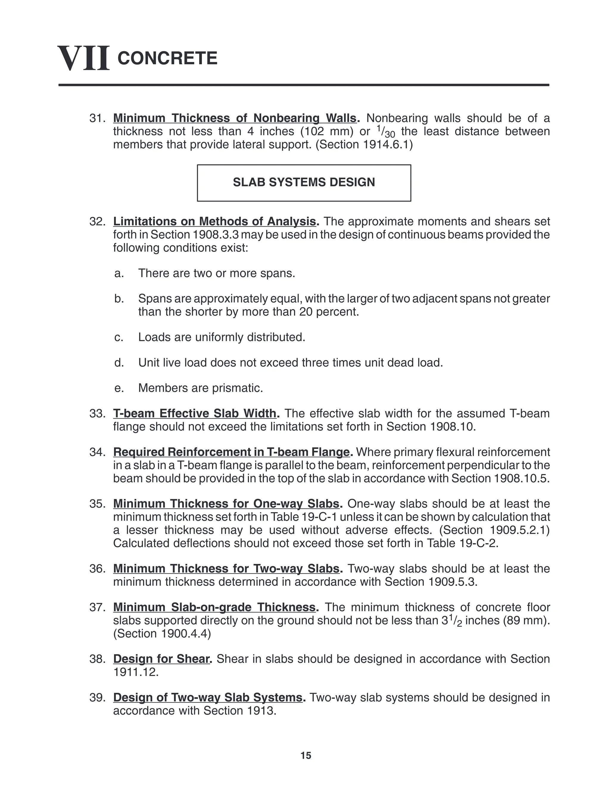 CONCRETE
VII
15
31. Minimum Thickness of Nonbearing Walls. Nonbearing walls should be of a
thickness not less than 4 inches (102 mm) or 1/30 the least distance between
members that provide lateral support. (Section 1914.6.1)
SLAB SYSTEMS DESIGN
32. Limitations on Methods of Analysis. The approximate moments and shears set
forth in Section 1908.3.3 may be used in the design of continuous beams provided the
following conditions exist:
a. There are two or more spans.
b. Spans are approximately equal, with the larger of two adjacent spans not greater
than the shorter by more than 20 percent.
c. Loads are uniformly distributed.
d. Unit live load does not exceed three times unit dead load.
e. Members are prismatic.
33. T-beam Effective Slab Width. The effective slab width for the assumed T-beam
flange should not exceed the limitations set forth in Section 1908.10.
34. Required Reinforcement in T-beam Flange. Where primary flexural reinforcement
in a slab in a T-beam flange is parallel to the beam, reinforcement perpendicular to the
beam should be provided in the top of the slab in accordance with Section 1908.10.5.
35. Minimum Thickness for One-way Slabs. One-way slabs should be at least the
minimum thickness set forth in Table 19-C-1 unless it can be shown by calculation that
a lesser thickness may be used without adverse effects. (Section 1909.5.2.1)
Calculated deflections should not exceed those set forth in Table 19-C-2.
36. Minimum Thickness for Two-way Slabs. Two-way slabs should be at least the
minimum thickness determined in accordance with Section 1909.5.3.
37. Minimum Slab-on-grade Thickness. The minimum thickness of concrete floor
slabs supported directly on the ground should not be less than 31/2 inches (89 mm).
(Section 1900.4.4)
38. Design for Shear. Shear in slabs should be designed in accordance with Section
1911.12.
39. Design of Two-way Slab Systems. Two-way slab systems should be designed in
accordance with Section 1913.
 