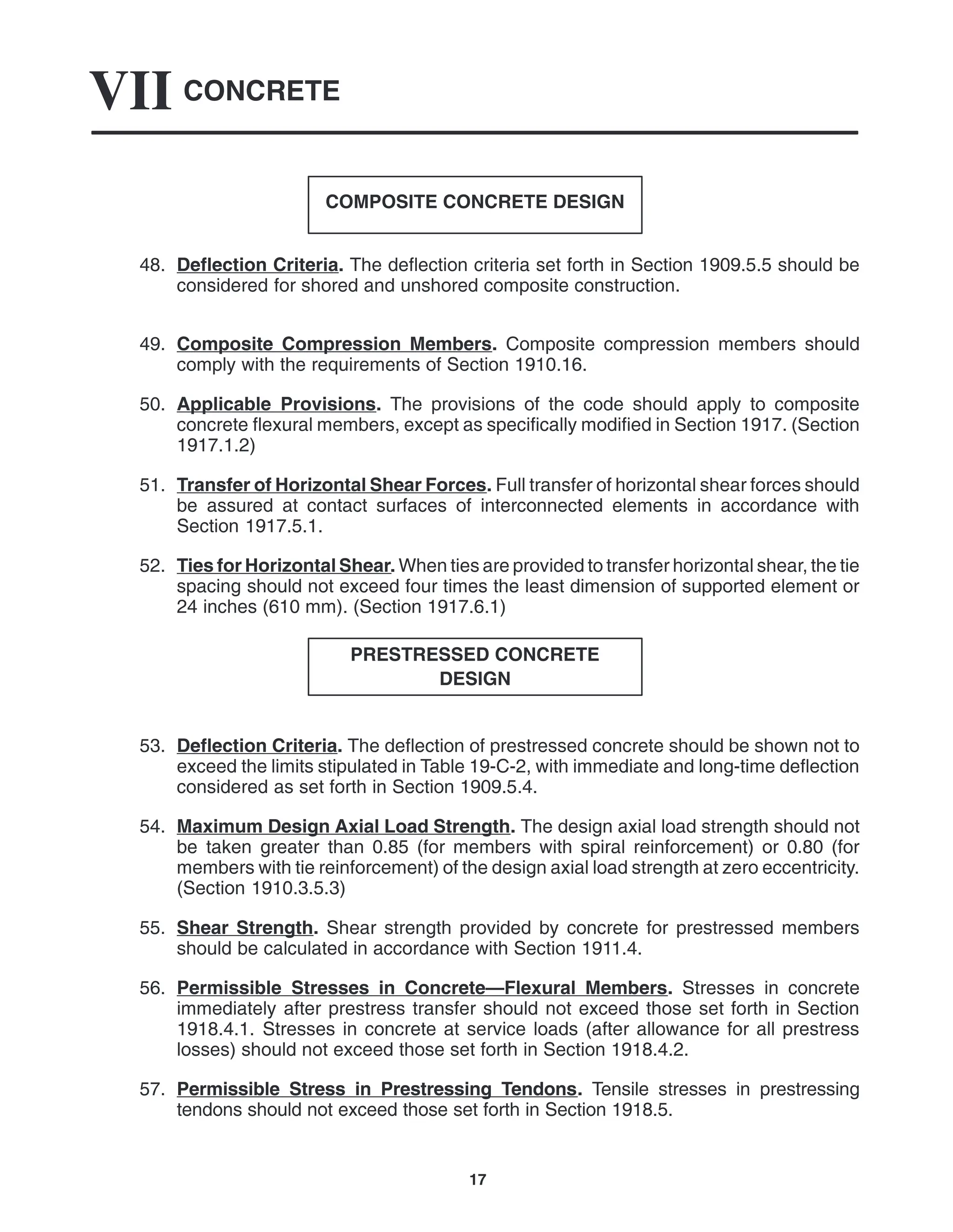 CONCRETE
VII
17
COMPOSITE CONCRETE DESIGN
48. Deflection Criteria. The deflection criteria set forth in Section 1909.5.5 should be
considered for shored and unshored composite construction.
49. Composite Compression Members. Composite compression members should
comply with the requirements of Section 1910.16.
50. Applicable Provisions. The provisions of the code should apply to composite
concrete flexural members, except as specifically modified in Section 1917. (Section
1917.1.2)
51. Transfer of Horizontal Shear Forces. Full transfer of horizontal shear forces should
be assured at contact surfaces of interconnected elements in accordance with
Section 1917.5.1.
52. Ties for Horizontal Shear. When ties are provided to transfer horizontal shear, the tie
spacing should not exceed four times the least dimension of supported element or
24 inches (610 mm). (Section 1917.6.1)
PRESTRESSED CONCRETE
DESIGN
53. Deflection Criteria. The deflection of prestressed concrete should be shown not to
exceed the limits stipulated in Table 19-C-2, with immediate and long-time deflection
considered as set forth in Section 1909.5.4.
54. Maximum Design Axial Load Strength. The design axial load strength should not
be taken greater than 0.85 (for members with spiral reinforcement) or 0.80 (for
members with tie reinforcement) of the design axial load strength at zero eccentricity.
(Section 1910.3.5.3)
55. Shear Strength. Shear strength provided by concrete for prestressed members
should be calculated in accordance with Section 1911.4.
56. Permissible Stresses in Concrete—Flexural Members. Stresses in concrete
immediately after prestress transfer should not exceed those set forth in Section
1918.4.1. Stresses in concrete at service loads (after allowance for all prestress
losses) should not exceed those set forth in Section 1918.4.2.
57. Permissible Stress in Prestressing Tendons. Tensile stresses in prestressing
tendons should not exceed those set forth in Section 1918.5.
 