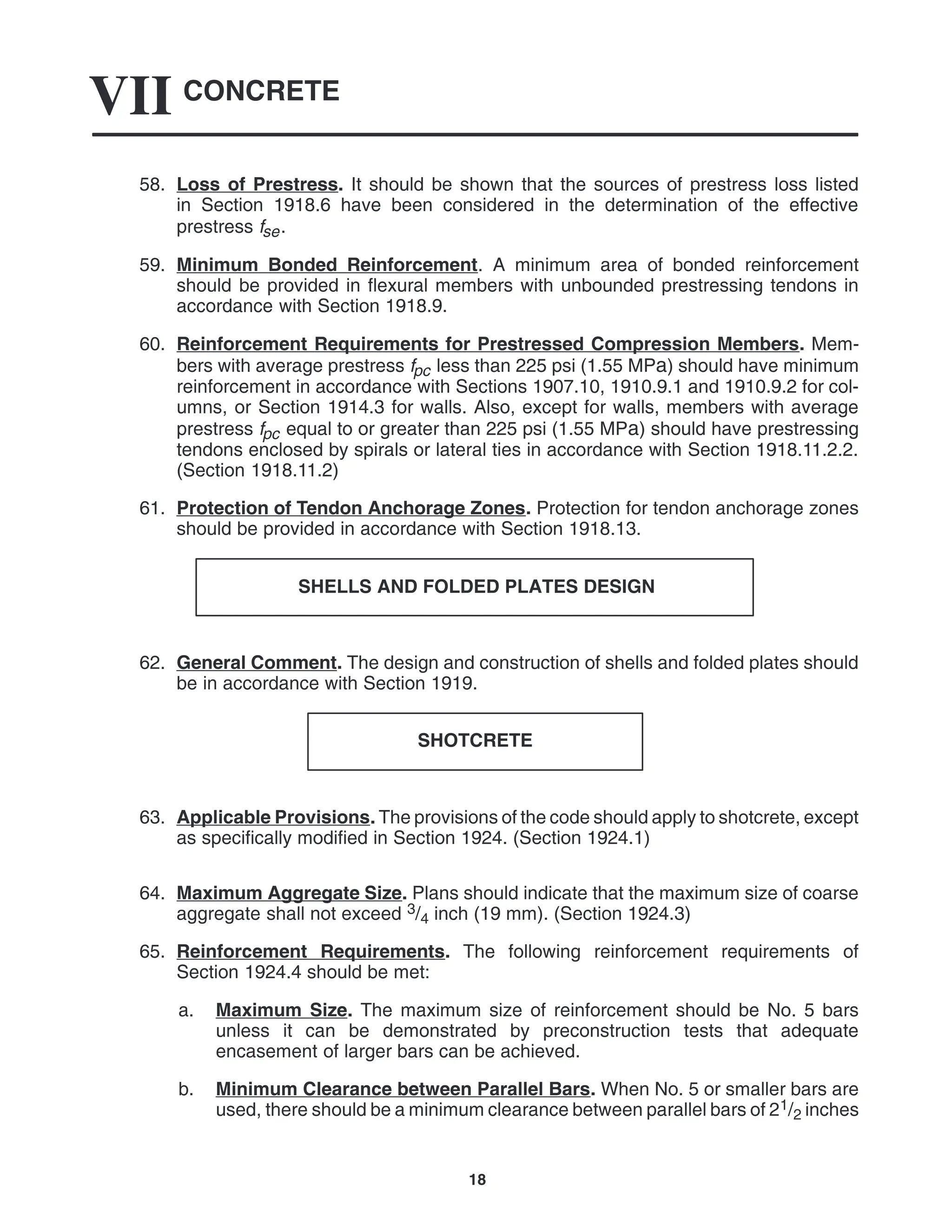 CONCRETE
VII
18
58. Loss of Prestress. It should be shown that the sources of prestress loss listed
in Section 1918.6 have been considered in the determination of the effective
prestress fse.
59. Minimum Bonded Reinforcement. A minimum area of bonded reinforcement
should be provided in flexural members with unbounded prestressing tendons in
accordance with Section 1918.9.
60. Reinforcement Requirements for Prestressed Compression Members. Mem-
bers with average prestress fpc less than 225 psi (1.55 MPa) should have minimum
reinforcement in accordance with Sections 1907.10, 1910.9.1 and 1910.9.2 for col-
umns, or Section 1914.3 for walls. Also, except for walls, members with average
prestress fpc equal to or greater than 225 psi (1.55 MPa) should have prestressing
tendons enclosed by spirals or lateral ties in accordance with Section 1918.11.2.2.
(Section 1918.11.2)
61. Protection of Tendon Anchorage Zones. Protection for tendon anchorage zones
should be provided in accordance with Section 1918.13.
SHELLS AND FOLDED PLATES DESIGN
62. General Comment. The design and construction of shells and folded plates should
be in accordance with Section 1919.
SHOTCRETE
63. Applicable Provisions. The provisions of the code should apply to shotcrete, except
as specifically modified in Section 1924. (Section 1924.1)
64. Maximum Aggregate Size. Plans should indicate that the maximum size of coarse
aggregate shall not exceed 3/4 inch (19 mm). (Section 1924.3)
65. Reinforcement Requirements. The following reinforcement requirements of
Section 1924.4 should be met:
a. Maximum Size. The maximum size of reinforcement should be No. 5 bars
unless it can be demonstrated by preconstruction tests that adequate
encasement of larger bars can be achieved.
b. Minimum Clearance between Parallel Bars. When No. 5 or smaller bars are
used, there should be a minimum clearance between parallel bars of 21/2 inches
 