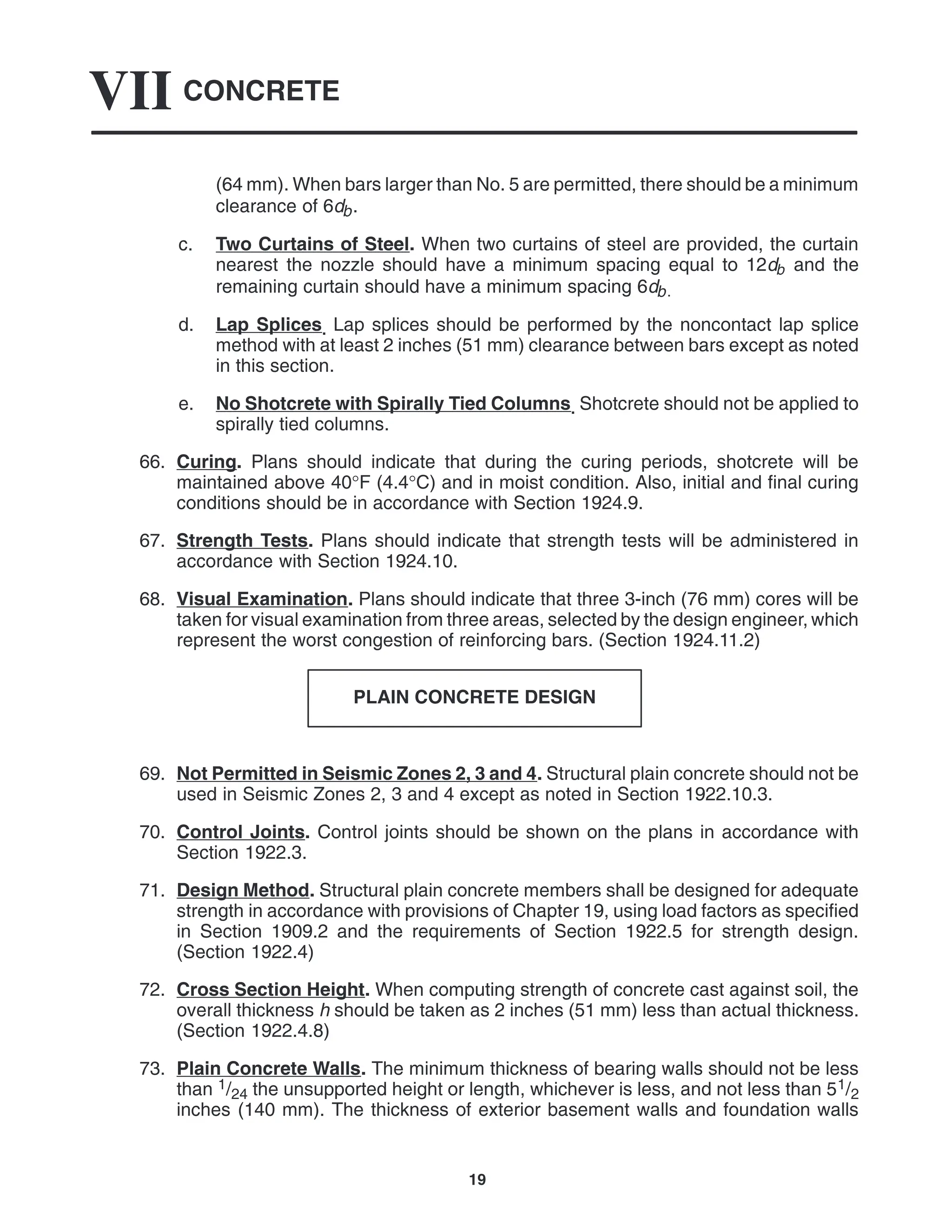 CONCRETE
VII
19
(64 mm). When bars larger than No. 5 are permitted, there should be a minimum
clearance of 6db.
c. Two Curtains of Steel. When two curtains of steel are provided, the curtain
nearest the nozzle should have a minimum spacing equal to 12db and the
remaining curtain should have a minimum spacing 6db.
d. Lap Splices. Lap splices should be performed by the noncontact lap splice
method with at least 2 inches (51 mm) clearance between bars except as noted
in this section.
e. No Shotcrete with Spirally Tied Columns. Shotcrete should not be applied to
spirally tied columns.
66. Curing. Plans should indicate that during the curing periods, shotcrete will be
maintained above 40°F (4.4°C) and in moist condition. Also, initial and final curing
conditions should be in accordance with Section 1924.9.
67. Strength Tests. Plans should indicate that strength tests will be administered in
accordance with Section 1924.10.
68. Visual Examination. Plans should indicate that three 3-inch (76 mm) cores will be
taken for visual examination from three areas, selected by the design engineer, which
represent the worst congestion of reinforcing bars. (Section 1924.11.2)
PLAIN CONCRETE DESIGN
69. Not Permitted in Seismic Zones 2, 3 and 4. Structural plain concrete should not be
used in Seismic Zones 2, 3 and 4 except as noted in Section 1922.10.3.
70. Control Joints. Control joints should be shown on the plans in accordance with
Section 1922.3.
71. Design Method. Structural plain concrete members shall be designed for adequate
strength in accordance with provisions of Chapter 19, using load factors as specified
in Section 1909.2 and the requirements of Section 1922.5 for strength design.
(Section 1922.4)
72. Cross Section Height. When computing strength of concrete cast against soil, the
overall thickness h should be taken as 2 inches (51 mm) less than actual thickness.
(Section 1922.4.8)
73. Plain Concrete Walls. The minimum thickness of bearing walls should not be less
than 1/24 the unsupported height or length, whichever is less, and not less than 51/2
inches (140 mm). The thickness of exterior basement walls and foundation walls
 