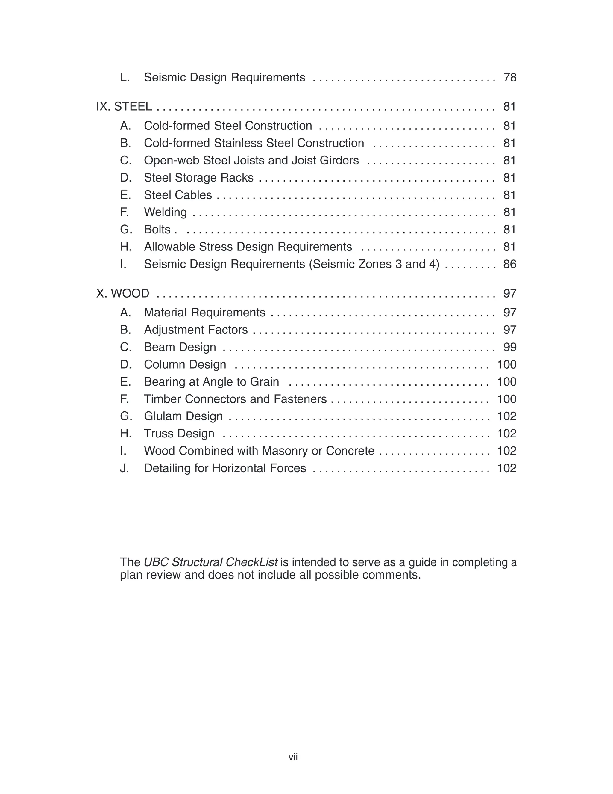vii
L. Seismic Design Requirements 78
. . . . . . . . . . . . . . . . . . . . . . . . . . . . . . .
IX. STEEL 81
. . . . . . . . . . . . . . . . . . . . . . . . . . . . . . . . . . . . . . . . . . . . . . . . . . . . . . . . .
A. Cold-formed Steel Construction 81
. . . . . . . . . . . . . . . . . . . . . . . . . . . . . .
B. Cold-formed Stainless Steel Construction 81
. . . . . . . . . . . . . . . . . . . . .
C. Open-web Steel Joists and Joist Girders 81
. . . . . . . . . . . . . . . . . . . . . .
D. Steel Storage Racks 81
. . . . . . . . . . . . . . . . . . . . . . . . . . . . . . . . . . . . . . . .
E. Steel Cables 81
. . . . . . . . . . . . . . . . . . . . . . . . . . . . . . . . . . . . . . . . . . . . . . .
F. Welding 81
. . . . . . . . . . . . . . . . . . . . . . . . . . . . . . . . . . . . . . . . . . . . . . . . . . .
G. Bolts . 81
. . . . . . . . . . . . . . . . . . . . . . . . . . . . . . . . . . . . . . . . . . . . . . . . . . . .
H. Allowable Stress Design Requirements 81
. . . . . . . . . . . . . . . . . . . . . . .
I. Seismic Design Requirements (Seismic Zones 3 and 4) 86
. . . . . . . . .
X. WOOD 97
. . . . . . . . . . . . . . . . . . . . . . . . . . . . . . . . . . . . . . . . . . . . . . . . . . . . . . . . .
A. Material Requirements 97
. . . . . . . . . . . . . . . . . . . . . . . . . . . . . . . . . . . . . .
B. Adjustment Factors 97
. . . . . . . . . . . . . . . . . . . . . . . . . . . . . . . . . . . . . . . . .
C. Beam Design 99
. . . . . . . . . . . . . . . . . . . . . . . . . . . . . . . . . . . . . . . . . . . . . .
D. Column Design 100
. . . . . . . . . . . . . . . . . . . . . . . . . . . . . . . . . . . . . . . . . . .
E. Bearing at Angle to Grain 100
. . . . . . . . . . . . . . . . . . . . . . . . . . . . . . . . . .
F. Timber Connectors and Fasteners 100
. . . . . . . . . . . . . . . . . . . . . . . . . . .
G. Glulam Design 102
. . . . . . . . . . . . . . . . . . . . . . . . . . . . . . . . . . . . . . . . . . . .
H. Truss Design 102
. . . . . . . . . . . . . . . . . . . . . . . . . . . . . . . . . . . . . . . . . . . . .
I. Wood Combined with Masonry or Concrete 102
. . . . . . . . . . . . . . . . . . .
J. Detailing for Horizontal Forces 102
. . . . . . . . . . . . . . . . . . . . . . . . . . . . . .
The UBC Structural CheckList is intended to serve as a guide in completing a
plan review and does not include all possible comments.
 