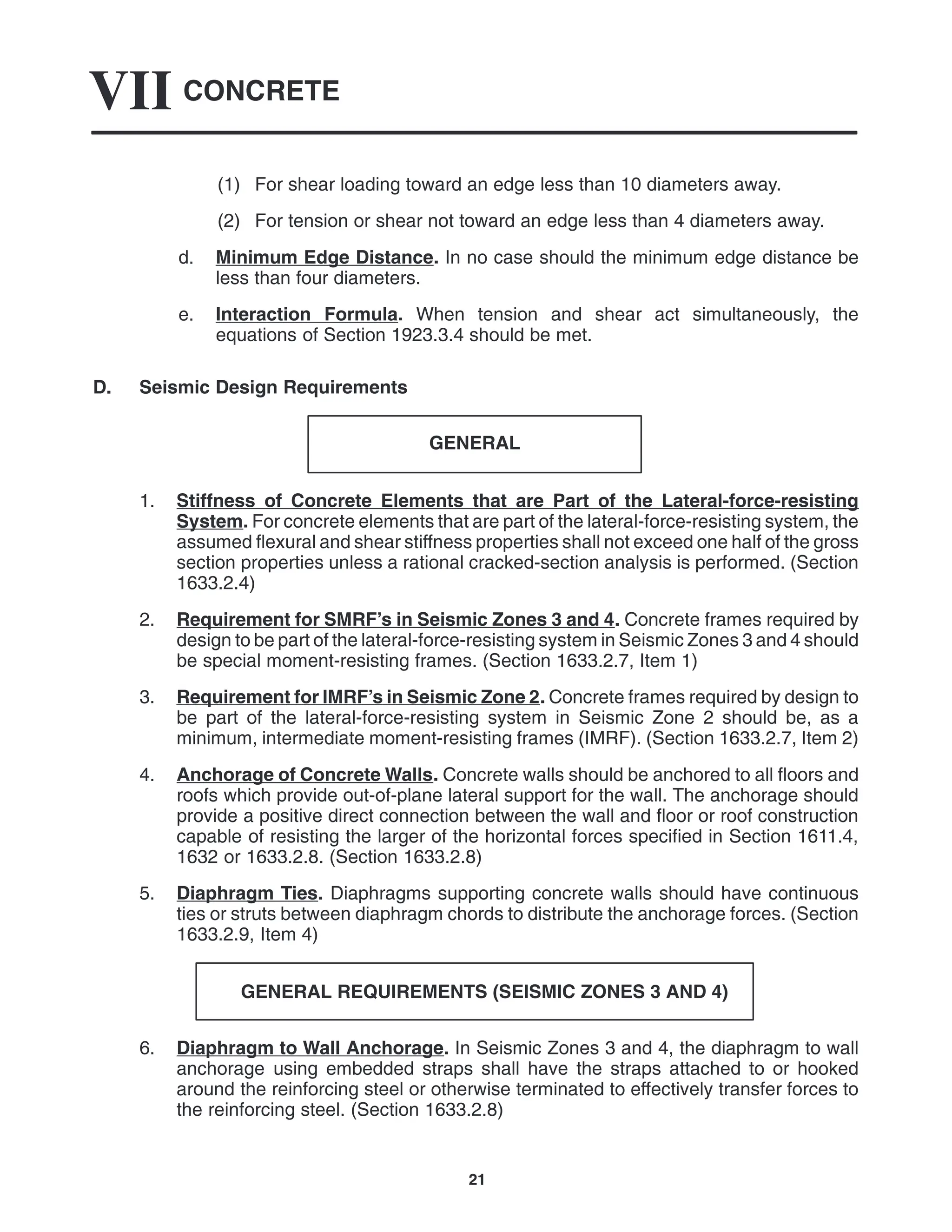 CONCRETE
VII
21
(1) For shear loading toward an edge less than 10 diameters away.
(2) For tension or shear not toward an edge less than 4 diameters away.
d. Minimum Edge Distance. In no case should the minimum edge distance be
less than four diameters.
e. Interaction Formula. When tension and shear act simultaneously, the
equations of Section 1923.3.4 should be met.
D. Seismic Design Requirements
GENERAL
1. Stiffness of Concrete Elements that are Part of the Lateral-force-resisting
System. For concrete elements that are part of the lateral-force-resisting system, the
assumed flexural and shear stiffness properties shall not exceed one half of the gross
section properties unless a rational cracked-section analysis is performed. (Section
1633.2.4)
2. Requirement for SMRF’s in Seismic Zones 3 and 4. Concrete frames required by
design to be part of the lateral-force-resisting system in Seismic Zones 3 and 4 should
be special moment-resisting frames. (Section 1633.2.7, Item 1)
3. Requirement for IMRF’s in Seismic Zone 2. Concrete frames required by design to
be part of the lateral-force-resisting system in Seismic Zone 2 should be, as a
minimum, intermediate moment-resisting frames (IMRF). (Section 1633.2.7, Item 2)
4. Anchorage of Concrete Walls. Concrete walls should be anchored to all floors and
roofs which provide out-of-plane lateral support for the wall. The anchorage should
provide a positive direct connection between the wall and floor or roof construction
capable of resisting the larger of the horizontal forces specified in Section 1611.4,
1632 or 1633.2.8. (Section 1633.2.8)
5. Diaphragm Ties. Diaphragms supporting concrete walls should have continuous
ties or struts between diaphragm chords to distribute the anchorage forces. (Section
1633.2.9, Item 4)
GENERAL REQUIREMENTS (SEISMIC ZONES 3 AND 4)
6. Diaphragm to Wall Anchorage. In Seismic Zones 3 and 4, the diaphragm to wall
anchorage using embedded straps shall have the straps attached to or hooked
around the reinforcing steel or otherwise terminated to effectively transfer forces to
the reinforcing steel. (Section 1633.2.8)
 