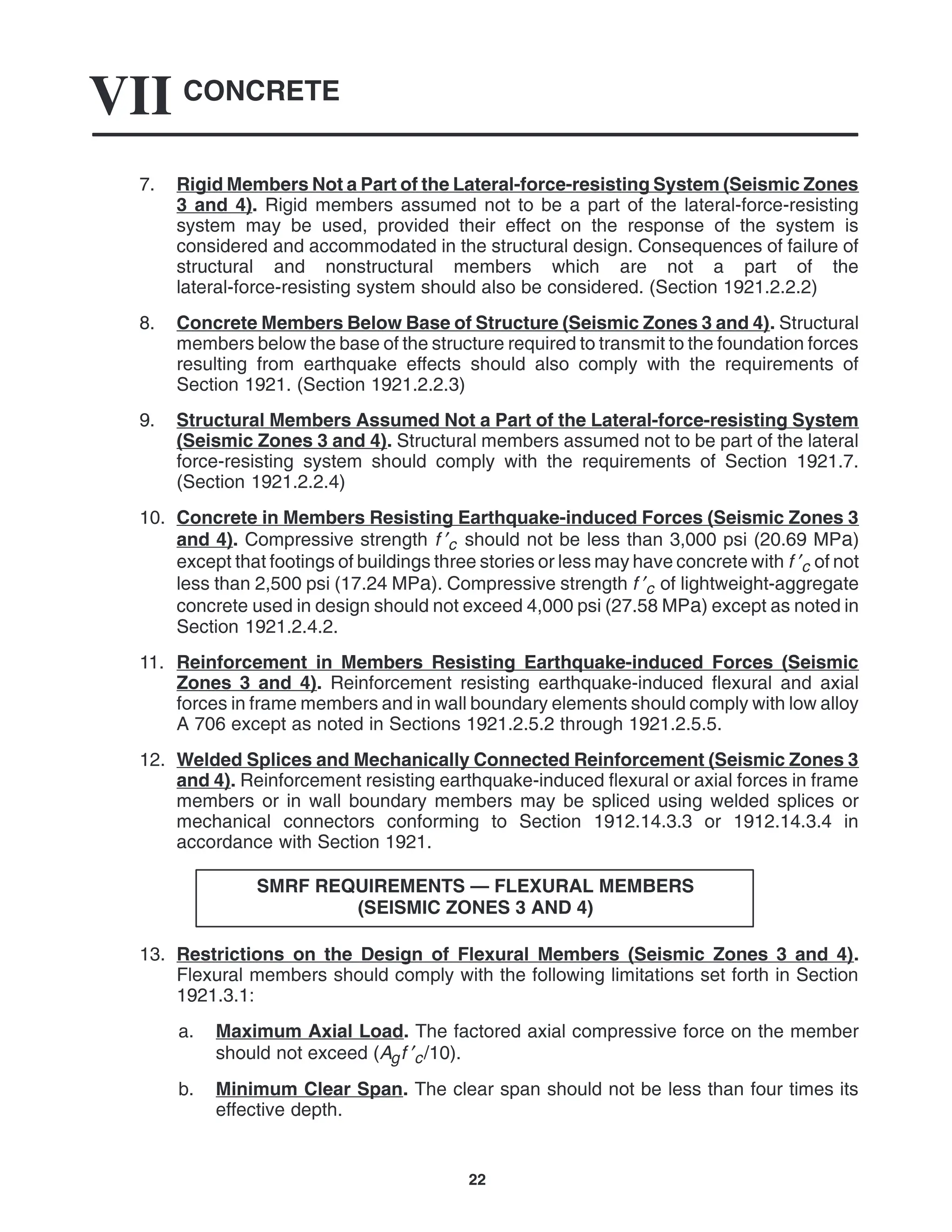 CONCRETE
VII
22
7. Rigid Members Not a Part of the Lateral-force-resisting System (Seismic Zones
3 and 4). Rigid members assumed not to be a part of the lateral-force-resisting
system may be used, provided their effect on the response of the system is
considered and accommodated in the structural design. Consequences of failure of
structural and nonstructural members which are not a part of the
lateral-force-resisting system should also be considered. (Section 1921.2.2.2)
8. Concrete Members Below Base of Structure (Seismic Zones 3 and 4). Structural
members below the base of the structure required to transmit to the foundation forces
resulting from earthquake effects should also comply with the requirements of
Section 1921. (Section 1921.2.2.3)
9. Structural Members Assumed Not a Part of the Lateral-force-resisting System
(Seismic Zones 3 and 4). Structural members assumed not to be part of the lateral
force-resisting system should comply with the requirements of Section 1921.7.
(Section 1921.2.2.4)
10. Concrete in Members Resisting Earthquake-induced Forces (Seismic Zones 3
and 4). Compressive strength f ′c should not be less than 3,000 psi (20.69 MPa)
except that footings of buildings three stories or less may have concrete with f ′c of not
less than 2,500 psi (17.24 MPa). Compressive strength f ′c of lightweight-aggregate
concrete used in design should not exceed 4,000 psi (27.58 MPa) except as noted in
Section 1921.2.4.2.
11. Reinforcement in Members Resisting Earthquake-induced Forces (Seismic
Zones 3 and 4). Reinforcement resisting earthquake-induced flexural and axial
forces in frame members and in wall boundary elements should comply with low alloy
A 706 except as noted in Sections 1921.2.5.2 through 1921.2.5.5.
12. Welded Splices and Mechanically Connected Reinforcement (Seismic Zones 3
and 4). Reinforcement resisting earthquake-induced flexural or axial forces in frame
members or in wall boundary members may be spliced using welded splices or
mechanical connectors conforming to Section 1912.14.3.3 or 1912.14.3.4 in
accordance with Section 1921.
SMRF REQUIREMENTS — FLEXURAL MEMBERS
(SEISMIC ZONES 3 AND 4)
13. Restrictions on the Design of Flexural Members (Seismic Zones 3 and 4).
Flexural members should comply with the following limitations set forth in Section
1921.3.1:
a. Maximum Axial Load. The factored axial compressive force on the member
should not exceed (Agf ′c/10).
b. Minimum Clear Span. The clear span should not be less than four times its
effective depth.
 