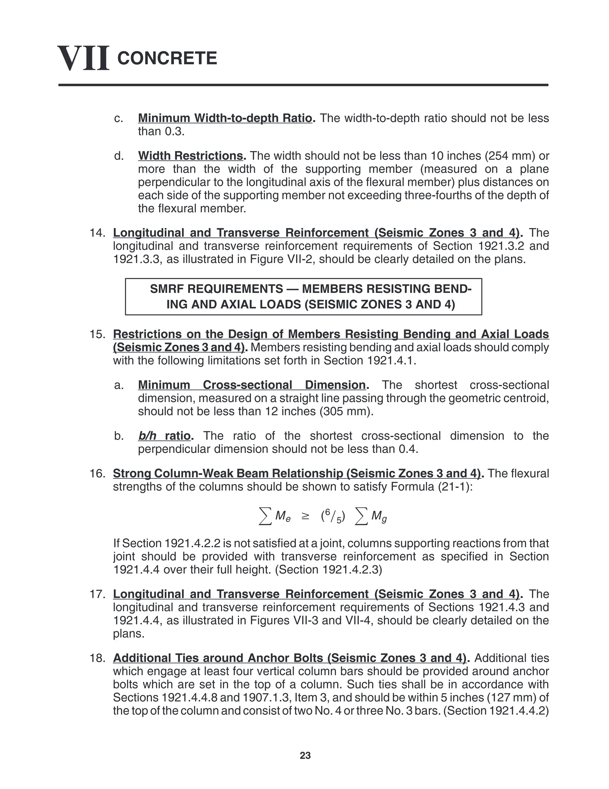 CONCRETE
VII
23
c. Minimum Width-to-depth Ratio. The width-to-depth ratio should not be less
than 0.3.
d. Width Restrictions. The width should not be less than 10 inches (254 mm) or
more than the width of the supporting member (measured on a plane
perpendicular to the longitudinal axis of the flexural member) plus distances on
each side of the supporting member not exceeding three-fourths of the depth of
the flexural member.
14. Longitudinal and Transverse Reinforcement (Seismic Zones 3 and 4). The
longitudinal and transverse reinforcement requirements of Section 1921.3.2 and
1921.3.3, as illustrated in Figure VII-2, should be clearly detailed on the plans.
SMRF REQUIREMENTS — MEMBERS RESISTING BEND-
ING AND AXIAL LOADS (SEISMIC ZONES 3 AND 4)
15. Restrictions on the Design of Members Resisting Bending and Axial Loads
(Seismic Zones 3 and 4). Members resisting bending and axial loads should comply
with the following limitations set forth in Section 1921.4.1.
a. Minimum Cross-sectional Dimension. The shortest cross-sectional
dimension, measured on a straight line passing through the geometric centroid,
should not be less than 12 inches (305 mm).
b. b/h ratio. The ratio of the shortest cross-sectional dimension to the
perpendicular dimension should not be less than 0.4.
16. Strong Column-Weak Beam Relationship (Seismic Zones 3 and 4). The flexural
strengths of the columns should be shown to satisfy Formula (21-1):
Me  (65) Mg
If Section 1921.4.2.2 is not satisfied at a joint, columns supporting reactions from that
joint should be provided with transverse reinforcement as specified in Section
1921.4.4 over their full height. (Section 1921.4.2.3)
17. Longitudinal and Transverse Reinforcement (Seismic Zones 3 and 4). The
longitudinal and transverse reinforcement requirements of Sections 1921.4.3 and
1921.4.4, as illustrated in Figures VII-3 and VII-4, should be clearly detailed on the
plans.
18. Additional Ties around Anchor Bolts (Seismic Zones 3 and 4). Additional ties
which engage at least four vertical column bars should be provided around anchor
bolts which are set in the top of a column. Such ties shall be in accordance with
Sections 1921.4.4.8 and 1907.1.3, Item 3, and should be within 5 inches (127 mm) of
the top of the column and consist of two No. 4 or three No. 3 bars. (Section 1921.4.4.2)
 