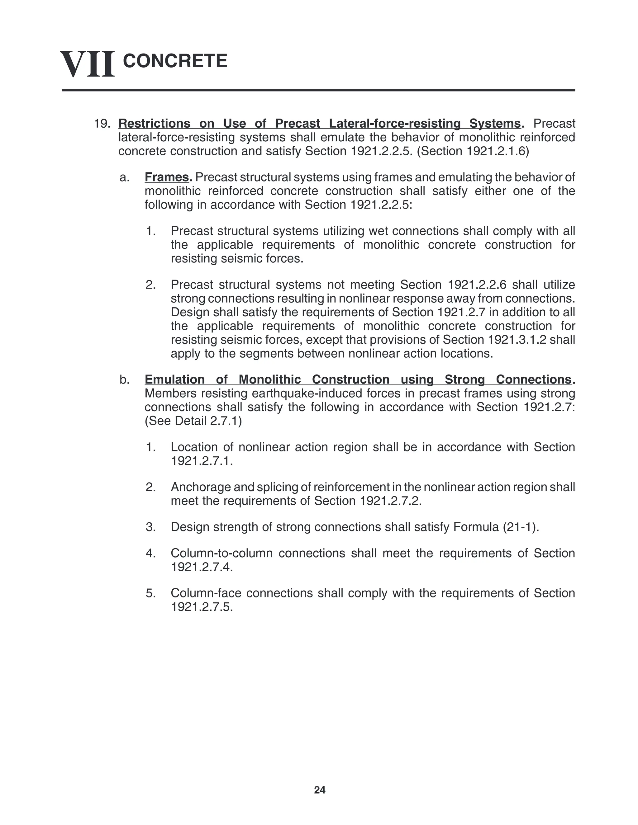 CONCRETE
VII
24
19. Restrictions on Use of Precast Lateral-force-resisting Systems. Precast
lateral-force-resisting systems shall emulate the behavior of monolithic reinforced
concrete construction and satisfy Section 1921.2.2.5. (Section 1921.2.1.6)
a. Frames. Precast structural systems using frames and emulating the behavior of
monolithic reinforced concrete construction shall satisfy either one of the
following in accordance with Section 1921.2.2.5:
1. Precast structural systems utilizing wet connections shall comply with all
the applicable requirements of monolithic concrete construction for
resisting seismic forces.
2. Precast structural systems not meeting Section 1921.2.2.6 shall utilize
strong connections resulting in nonlinear response away from connections.
Design shall satisfy the requirements of Section 1921.2.7 in addition to all
the applicable requirements of monolithic concrete construction for
resisting seismic forces, except that provisions of Section 1921.3.1.2 shall
apply to the segments between nonlinear action locations.
b. Emulation of Monolithic Construction using Strong Connections.
Members resisting earthquake-induced forces in precast frames using strong
connections shall satisfy the following in accordance with Section 1921.2.7:
(See Detail 2.7.1)
1. Location of nonlinear action region shall be in accordance with Section
1921.2.7.1.
2. Anchorage and splicing of reinforcement in the nonlinear action region shall
meet the requirements of Section 1921.2.7.2.
3. Design strength of strong connections shall satisfy Formula (21-1).
4. Column-to-column connections shall meet the requirements of Section
1921.2.7.4.
5. Column-face connections shall comply with the requirements of Section
1921.2.7.5.
 