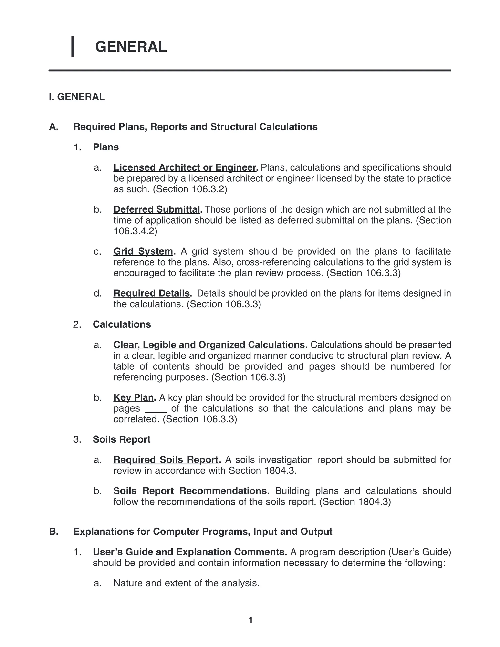 GENERAL
I
1
I. GENERAL
A. Required Plans, Reports and Structural Calculations
1. Plans
a. Licensed Architect or Engineer. Plans, calculations and specifications should
be prepared by a licensed architect or engineer licensed by the state to practice
as such. (Section 106.3.2)
b. Deferred Submittal. Those portions of the design which are not submitted at the
time of application should be listed as deferred submittal on the plans. (Section
106.3.4.2)
c. Grid System. A grid system should be provided on the plans to facilitate
reference to the plans. Also, cross-referencing calculations to the grid system is
encouraged to facilitate the plan review process. (Section 106.3.3)
d. Required Details. Details should be provided on the plans for items designed in
the calculations. (Section 106.3.3)
2. Calculations
a. Clear, Legible and Organized Calculations. Calculations should be presented
in a clear, legible and organized manner conducive to structural plan review. A
table of contents should be provided and pages should be numbered for
referencing purposes. (Section 106.3.3)
b. Key Plan. A key plan should be provided for the structural members designed on
pages ____ of the calculations so that the calculations and plans may be
correlated. (Section 106.3.3)
3. Soils Report
a. Required Soils Report. A soils investigation report should be submitted for
review in accordance with Section 1804.3.
b. Soils Report Recommendations. Building plans and calculations should
follow the recommendations of the soils report. (Section 1804.3)
B. Explanations for Computer Programs, Input and Output
1. User’s Guide and Explanation Comments. A program description (User’s Guide)
should be provided and contain information necessary to determine the following:
a. Nature and extent of the analysis.
 