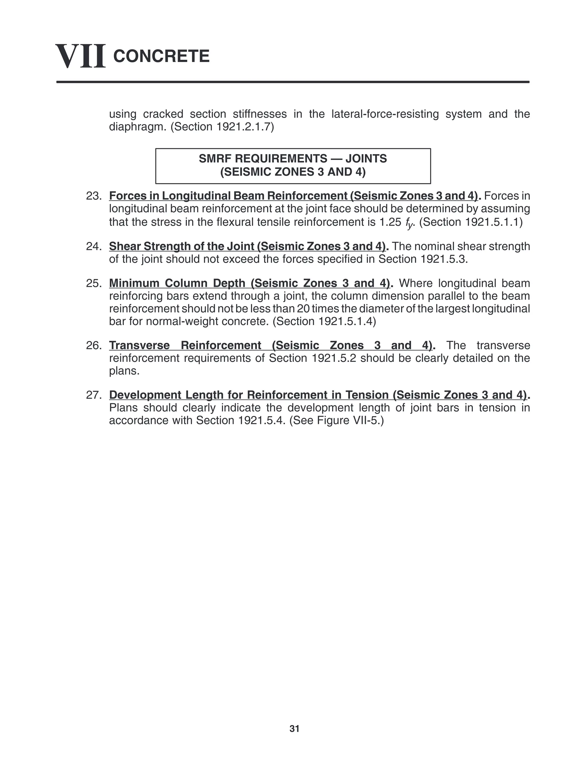 CONCRETE
VII
31
using cracked section stiffnesses in the lateral-force-resisting system and the
diaphragm. (Section 1921.2.1.7)
SMRF REQUIREMENTS — JOINTS
(SEISMIC ZONES 3 AND 4)
23. Forces in Longitudinal Beam Reinforcement (Seismic Zones 3 and 4). Forces in
longitudinal beam reinforcement at the joint face should be determined by assuming
that the stress in the flexural tensile reinforcement is 1.25 fy. (Section 1921.5.1.1)
24. Shear Strength of the Joint (Seismic Zones 3 and 4). The nominal shear strength
of the joint should not exceed the forces specified in Section 1921.5.3.
25. Minimum Column Depth (Seismic Zones 3 and 4). Where longitudinal beam
reinforcing bars extend through a joint, the column dimension parallel to the beam
reinforcement should not be less than 20 times the diameter of the largest longitudinal
bar for normal-weight concrete. (Section 1921.5.1.4)
26. Transverse Reinforcement (Seismic Zones 3 and 4). The transverse
reinforcement requirements of Section 1921.5.2 should be clearly detailed on the
plans.
27. Development Length for Reinforcement in Tension (Seismic Zones 3 and 4).
Plans should clearly indicate the development length of joint bars in tension in
accordance with Section 1921.5.4. (See Figure VII-5.)
 