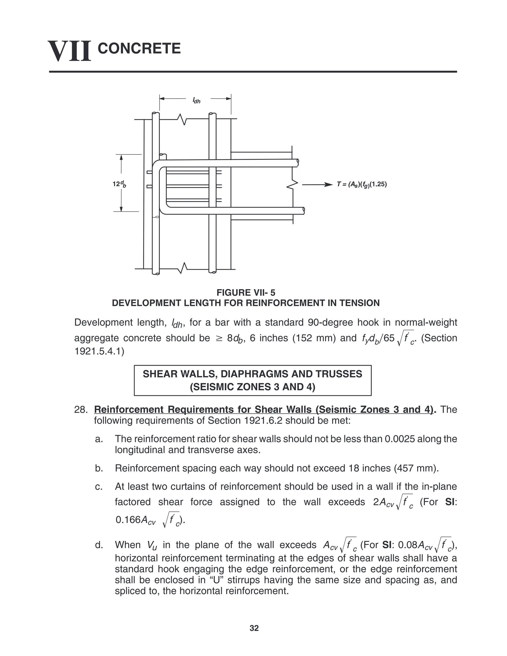 CONCRETE
VII
32
12d
b
ldh
T = (As)(fg)(1.25)
FIGURE VII- 5
DEVELOPMENT LENGTH FOR REINFORCEMENT IN TENSION
Development length, ldh, for a bar with a standard 90-degree hook in normal-weight
aggregate concrete should be  8db, 6 inches (152 mm) and fydb65 f
c
 . (Section
1921.5.4.1)
SHEAR WALLS, DIAPHRAGMS AND TRUSSES
(SEISMIC ZONES 3 AND 4)
28. Reinforcement Requirements for Shear Walls (Seismic Zones 3 and 4). The
following requirements of Section 1921.6.2 should be met:
a. The reinforcement ratio for shear walls should not be less than 0.0025 along the
longitudinal and transverse axes.
b. Reinforcement spacing each way should not exceed 18 inches (457 mm).
c. At least two curtains of reinforcement should be used in a wall if the in-plane
factored shear force assigned to the wall exceeds 2Acv f
c
 (For SI:
0.166Acv f
c
 ).
d. When Vu in the plane of the wall exceeds Acv f
c
 (For SI: 0.08Acv f
c
 ),
horizontal reinforcement terminating at the edges of shear walls shall have a
standard hook engaging the edge reinforcement, or the edge reinforcement
shall be enclosed in “U” stirrups having the same size and spacing as, and
spliced to, the horizontal reinforcement.
 