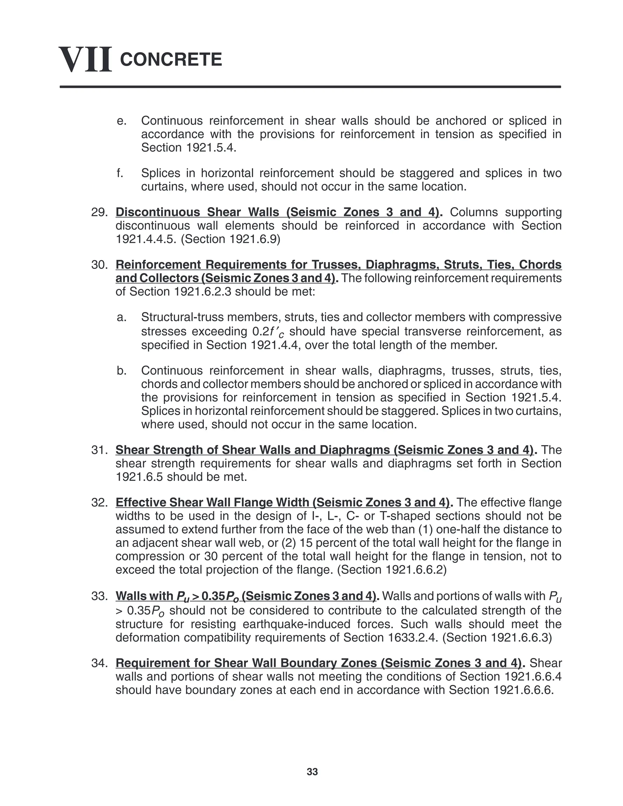 CONCRETE
VII
33
e. Continuous reinforcement in shear walls should be anchored or spliced in
accordance with the provisions for reinforcement in tension as specified in
Section 1921.5.4.
f. Splices in horizontal reinforcement should be staggered and splices in two
curtains, where used, should not occur in the same location.
29. Discontinuous Shear Walls (Seismic Zones 3 and 4). Columns supporting
discontinuous wall elements should be reinforced in accordance with Section
1921.4.4.5. (Section 1921.6.9)
30. Reinforcement Requirements for Trusses, Diaphragms, Struts, Ties, Chords
and Collectors (Seismic Zones 3 and 4). The following reinforcement requirements
of Section 1921.6.2.3 should be met:
a. Structural-truss members, struts, ties and collector members with compressive
stresses exceeding 0.2f ′c should have special transverse reinforcement, as
specified in Section 1921.4.4, over the total length of the member.
b. Continuous reinforcement in shear walls, diaphragms, trusses, struts, ties,
chords and collector members should be anchored or spliced in accordance with
the provisions for reinforcement in tension as specified in Section 1921.5.4.
Splices in horizontal reinforcement should be staggered. Splices in two curtains,
where used, should not occur in the same location.
31. Shear Strength of Shear Walls and Diaphragms (Seismic Zones 3 and 4). The
shear strength requirements for shear walls and diaphragms set forth in Section
1921.6.5 should be met.
32. Effective Shear Wall Flange Width (Seismic Zones 3 and 4). The effective flange
widths to be used in the design of I-, L-, C- or T-shaped sections should not be
assumed to extend further from the face of the web than (1) one-half the distance to
an adjacent shear wall web, or (2) 15 percent of the total wall height for the flange in
compression or 30 percent of the total wall height for the flange in tension, not to
exceed the total projection of the flange. (Section 1921.6.6.2)
33. Walls with Pu > 0.35Po (Seismic Zones 3 and 4). Walls and portions of walls with Pu
> 0.35Po should not be considered to contribute to the calculated strength of the
structure for resisting earthquake-induced forces. Such walls should meet the
deformation compatibility requirements of Section 1633.2.4. (Section 1921.6.6.3)
34. Requirement for Shear Wall Boundary Zones (Seismic Zones 3 and 4). Shear
walls and portions of shear walls not meeting the conditions of Section 1921.6.6.4
should have boundary zones at each end in accordance with Section 1921.6.6.6.
 