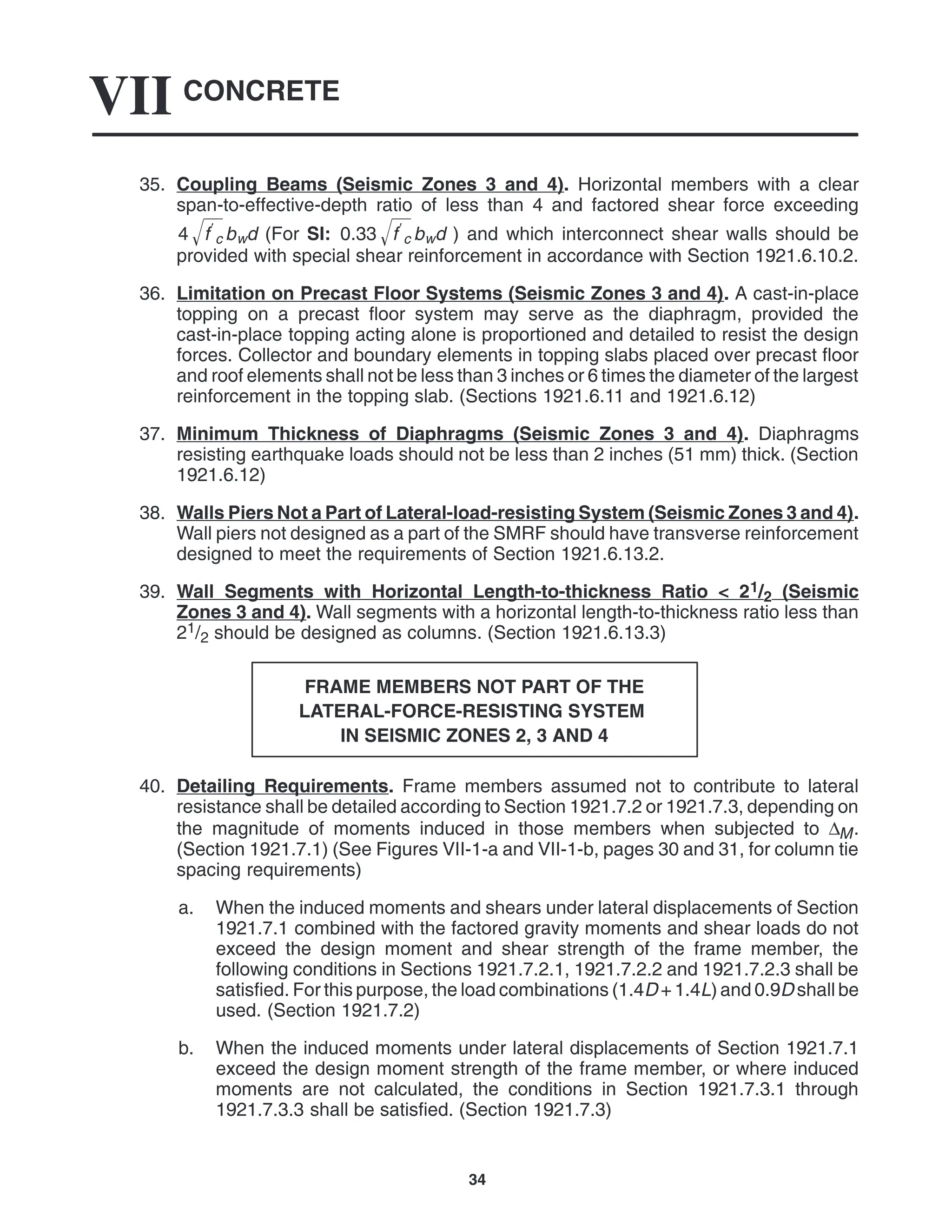 CONCRETE
VII
34
35. Coupling Beams (Seismic Zones 3 and 4). Horizontal members with a clear
span-to-effective-depth ratio of less than 4 and factored shear force exceeding
4 f
c
 bwd (For SI: 0.33 f
c
 bwd ) and which interconnect shear walls should be
provided with special shear reinforcement in accordance with Section 1921.6.10.2.
36. Limitation on Precast Floor Systems (Seismic Zones 3 and 4). A cast-in-place
topping on a precast floor system may serve as the diaphragm, provided the
cast-in-place topping acting alone is proportioned and detailed to resist the design
forces. Collector and boundary elements in topping slabs placed over precast floor
and roof elements shall not be less than 3 inches or 6 times the diameter of the largest
reinforcement in the topping slab. (Sections 1921.6.11 and 1921.6.12)
37. Minimum Thickness of Diaphragms (Seismic Zones 3 and 4). Diaphragms
resisting earthquake loads should not be less than 2 inches (51 mm) thick. (Section
1921.6.12)
38. Walls Piers Not a Part of Lateral-load-resisting System (Seismic Zones 3 and 4).
Wall piers not designed as a part of the SMRF should have transverse reinforcement
designed to meet the requirements of Section 1921.6.13.2.
39. Wall Segments with Horizontal Length-to-thickness Ratio < 21/2 (Seismic
Zones 3 and 4). Wall segments with a horizontal length-to-thickness ratio less than
21/2 should be designed as columns. (Section 1921.6.13.3)
FRAME MEMBERS NOT PART OF THE
LATERAL-FORCE-RESISTING SYSTEM
IN SEISMIC ZONES 2, 3 AND 4
40. Detailing Requirements. Frame members assumed not to contribute to lateral
resistance shall be detailed according to Section 1921.7.2 or 1921.7.3, depending on
the magnitude of moments induced in those members when subjected to ∆M.
(Section 1921.7.1) (See Figures VII-1-a and VII-1-b, pages 30 and 31, for column tie
spacing requirements)
a. When the induced moments and shears under lateral displacements of Section
1921.7.1 combined with the factored gravity moments and shear loads do not
exceed the design moment and shear strength of the frame member, the
following conditions in Sections 1921.7.2.1, 1921.7.2.2 and 1921.7.2.3 shall be
satisfied. For this purpose, the load combinations (1.4D + 1.4L) and 0.9D shall be
used. (Section 1921.7.2)
b. When the induced moments under lateral displacements of Section 1921.7.1
exceed the design moment strength of the frame member, or where induced
moments are not calculated, the conditions in Section 1921.7.3.1 through
1921.7.3.3 shall be satisfied. (Section 1921.7.3)
 
